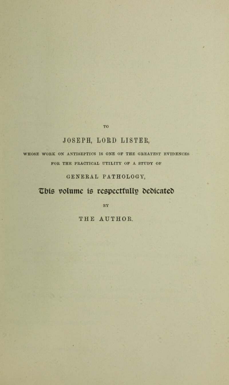 TO JOSEPH, LORD LISTER, WHOSE WORK ON ANTISEPTICS IS ONE OF THE GREATEST EVIDENCES FOR THE PRACTICAL UTILITY OF A STUDY OF GENERAL PATHOLOGY, XTbts volume is respectfully fcebicatefc BY THE AUTHOR.