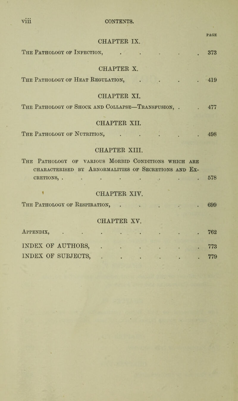 PAGE CHAPTER IX. The Pathology of Infection, ..... 373 CHAPTER X. The Pathology of Heat Regulation, . . . .419 CHAPTER XI. The Pathology of Shock and Collapse—Transfusion, . . 477 CHAPTER XII. The Pathology of Nutrition, ..... 498 CHAPTER XIII. The Pathology of various Morbid Conditions which are CHARACTERISED BY ABNORMALITIES OF SECRETIONS AND EX- CRETIONS, .... .... 578 CHAPTER XIV. The Pathology of Respiration, ..... 699 CHAPTER XV. Appendix, ........ 762 INDEX OF AUTHORS, 773 INDEX OF SUBJECTS, 779