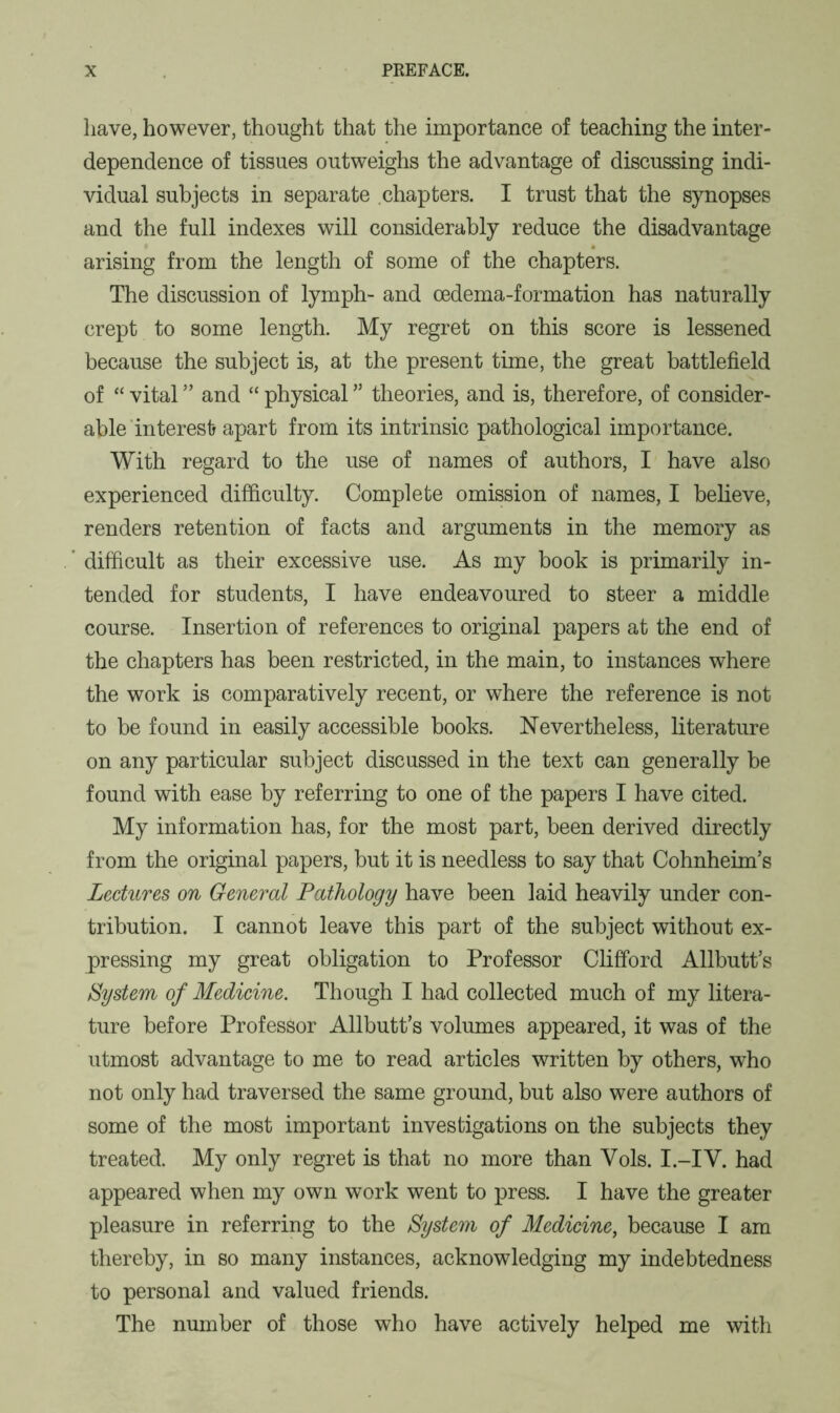 have, however, thought that the importance of teaching the inter- dependence of tissues outweighs the advantage of discussing indi- vidual subjects in separate chapters. I trust that the synopses and the full indexes will considerably reduce the disadvantage arising from the length of some of the chapters. The discussion of lymph- and oedema-formation has naturally crept to some length. My regret on this score is lessened because the subject is, at the present time, the great battlefield of “ vital ” and “ physical ” theories, and is, therefore, of consider- able interest apart from its intrinsic pathological importance. With regard to the use of names of authors, I have also experienced difficulty. Complete omission of names, I believe, renders retention of facts and arguments in the memory as difficult as their excessive use. As my book is primarily in- tended for students, I have endeavoured to steer a middle course. Insertion of references to original papers at the end of the chapters has been restricted, in the main, to instances where the work is comparatively recent, or where the reference is not to be found in easily accessible books. Nevertheless, literature on any particular subject discussed in the text can generally be found with ease by referring to one of the papers I have cited. My information has, for the most part, been derived directly from the original papers, but it is needless to say that Cohnheim’s Lectures on General Pathology have been laid heavily under con- tribution. I cannot leave this part of the subject without ex- pressing my great obligation to Professor Clifford Allbutt’s System of Medicine. Though I had collected much of my litera- ture before Professor Allbutt’s volumes appeared, it was of the utmost advantage to me to read articles written by others, who not only had traversed the same ground, but also were authors of some of the most important investigations on the subjects they treated. My only regret is that no more than Yols. I.-IV. had appeared when my own work went to press. I have the greater pleasure in referring to the System of Medicine, because I am thereby, in so many instances, acknowledging my indebtedness to personal and valued friends. The number of those who have actively helped me with