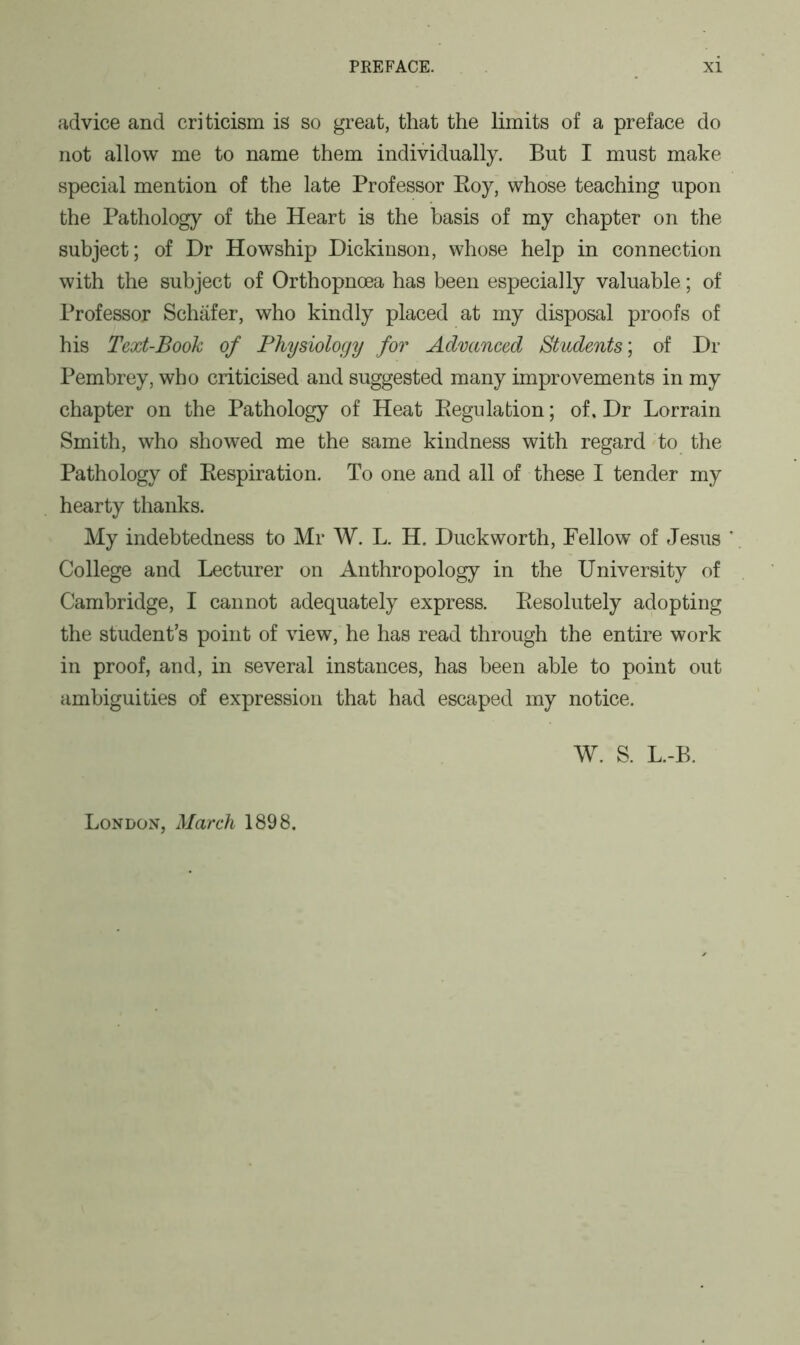 advice and criticism is so great, that the limits of a preface do not allow me to name them individually. But I must make special mention of the late Professor Roy, whose teaching upon the Pathology of the Heart is the basis of my chapter on the subject; of Dr Howship Dickinson, whose help in connection with the subject of Orthopnoea has been especially valuable; of Professor Schafer, who kindly placed at my disposal proofs of his Text-Book of Physiology for Advanced Students; of Dr Pembrey, who criticised and suggested many improvements in my chapter on the Pathology of Heat Regulation; of. Dr Lorrain Smith, who showed me the same kindness with regard to the Pathology of Respiration. To one and all of these I tender my hearty thanks. My indebtedness to Mr W. L. H. Duckworth, Fellow of Jesus ' College and Lecturer on Anthropology in the University of Cambridge, I cannot adequately express. Resolutely adopting the student's point of view, he has read through the entire work in proof, and, in several instances, has been able to point out ambiguities of expression that had escaped my notice. W. S. L.-B. London, March 1898.