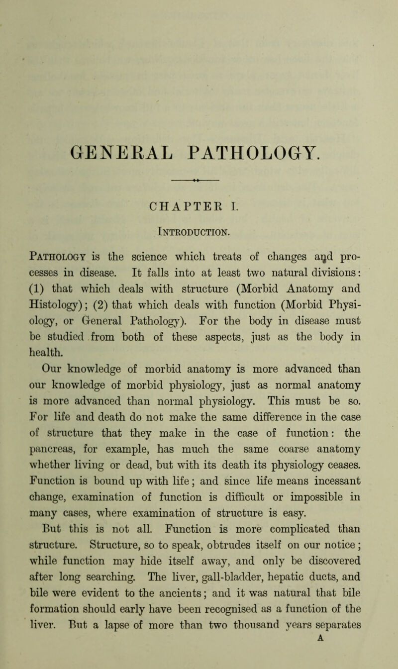 GENERAL PATHOLOGY. CHAPTER I. Introduction. Pathology is the science which treats of changes aijd pro- cesses in disease. It falls into at least two natural divisions: (1) that which deals with structure (Morbid Anatomy and Histology); (2) that which deals with function (Morbid Physi- ology, or General Pathology). For the body in disease must be studied from both of these aspects, just as the body in health. Our knowledge of morbid anatomy is more advanced than our knowledge of morbid physiology, just as normal anatomy is more advanced than normal physiology. This must be so. For life and death do not make the same difference in the case of structure that they make in the case of function: the pancreas, for example, has much the same coarse anatomy whether living or dead, but with its death its physiology ceases. Function is bound up with life; and since life means incessant change, examination of function is difficult or impossible in many cases, where examination of structure is easy. But this is not all. Function is more complicated than structure. Structure, so to speak, obtrudes itself on our notice; while function may hide itself away, and only be discovered after long searching. The liver, gall-bladder, hepatic ducts, and bile were evident to the ancients; and it was natural that bile formation should early have been recognised as a function of the liver. But a lapse of more than two thousand years separates A