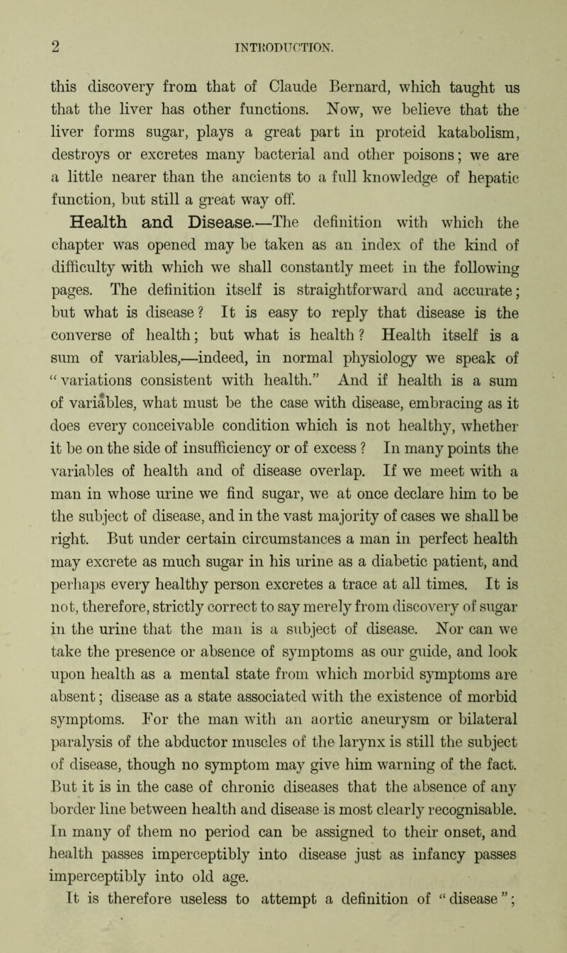 this discovery from that of Claude Bernard, which taught us that the liver has other functions. Now, we believe that the liver forms sugar, plays a great part in proteid katabolism, destroys or excretes many bacterial and other poisons; we are a little nearer than the ancients to a full knowledge of hepatic function, but still a great way off. Health and Disease.—The definition with which the chapter was opened may be taken as an index of the kind of difficulty with which we shall constantly meet in the following pages. The definition itself is straightforward and accurate; but what is disease? It is easy to reply that disease is the converse of health; but what is health ? Health itself is a sum of variables,—indeed, in normal physiology we speak of “variations consistent with health.” And if health is a sum of variables, what must be the case with disease, embracing as it does every conceivable condition which is not healthy, whether it be on the side of insufficiency or of excess ? In many points the variables of health and of disease overlap. If we meet with a man in whose urine we find sugar, we at once declare him to be the subject of disease, and in the vast majority of cases we shall be right. But under certain circumstances a man in perfect health may excrete as much sugar in his urine as a diabetic patient, and perhaps every healthy person excretes a trace at all times. It is not, therefore, strictly correct to say merely from discovery of sugar in the urine that the man is a subject of disease. Nor can we take the presence or absence of symptoms as our guide, and look upon health as a mental state from which morbid symptoms are absent; disease as a state associated with the existence of morbid symptoms. For the man with an aortic aneurysm or bilateral paralysis of the abductor muscles of the larynx is still the subject of disease, though no symptom may give him warning of the fact. But it is in the case of chronic diseases that the absence of any border line between health and disease is most clearly recognisable. In many of them no period can be assigned to their onset, and health passes imperceptibly into disease just as infancy passes imperceptibly into old age. It is therefore useless to attempt a definition of “disease”;