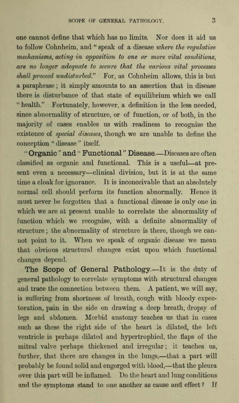 one cannot define that which has no limits. Nor does it aid us to follow Cohnheim, and “ speak of a disease where the regulative mechanisms, acting in opposition to one or more vital conditions, are no longer adequate to secure that the various vital processes shall proceed undisturbed.” For, as Cohnheim allows, this is but a paraphrase: it simply amounts to an assertion that in disease there is disturbance of that state of equilibrium which we call “health.” Fortunately, however, a definition is the less needed, since abnormality of structure, or of function, or of both, in the majority of cases enables us with readiness to recognise the existence of special diseases, though we are unable to define the conception “ disease ” itself. “ Organic ” and££ Functional ” Disease.—Diseases are often classified as organic and functional. This is a useful—at pre- sent even a necessary—clinical division, hut it is at the same time a cloak for ignorance. It is inconceivable that an absolutely normal cell should perform its function abnormally. Hence it must never be forgotten that a functional disease is only one in which we are at present unable to correlate the abnormality of function which we recognise, with a definite abnormality of structure; the abnormality of structure is there, though we can- not point to it. When we speak of organic disease we mean that obvious structural changes exist upon which functional changes depend. The Scope of General Pathology.—It is the duty of general pathology to correlate symptoms with structural changes and trace the connection between them. A patient, we will say, is suffering from shortness of breath, cough with bloody expec- toration, pain in the side on drawing a deep breath, dropsy of legs and abdomen. Morbid anatomy teaches us that in cases such as these the right side of the heart is dilated, the left ventricle is perhaps dilated and hypertrophied, the flaps of the mitral valve perhaps thickened and irregular; it teaches us, further, that there are changes in the lungs,—that a part will probably be found solid and engorged with blood,—that the pleura over this part will be inflamed. Do the heart and lung conditions and the symptoms stand to one another as cause and effect ? If