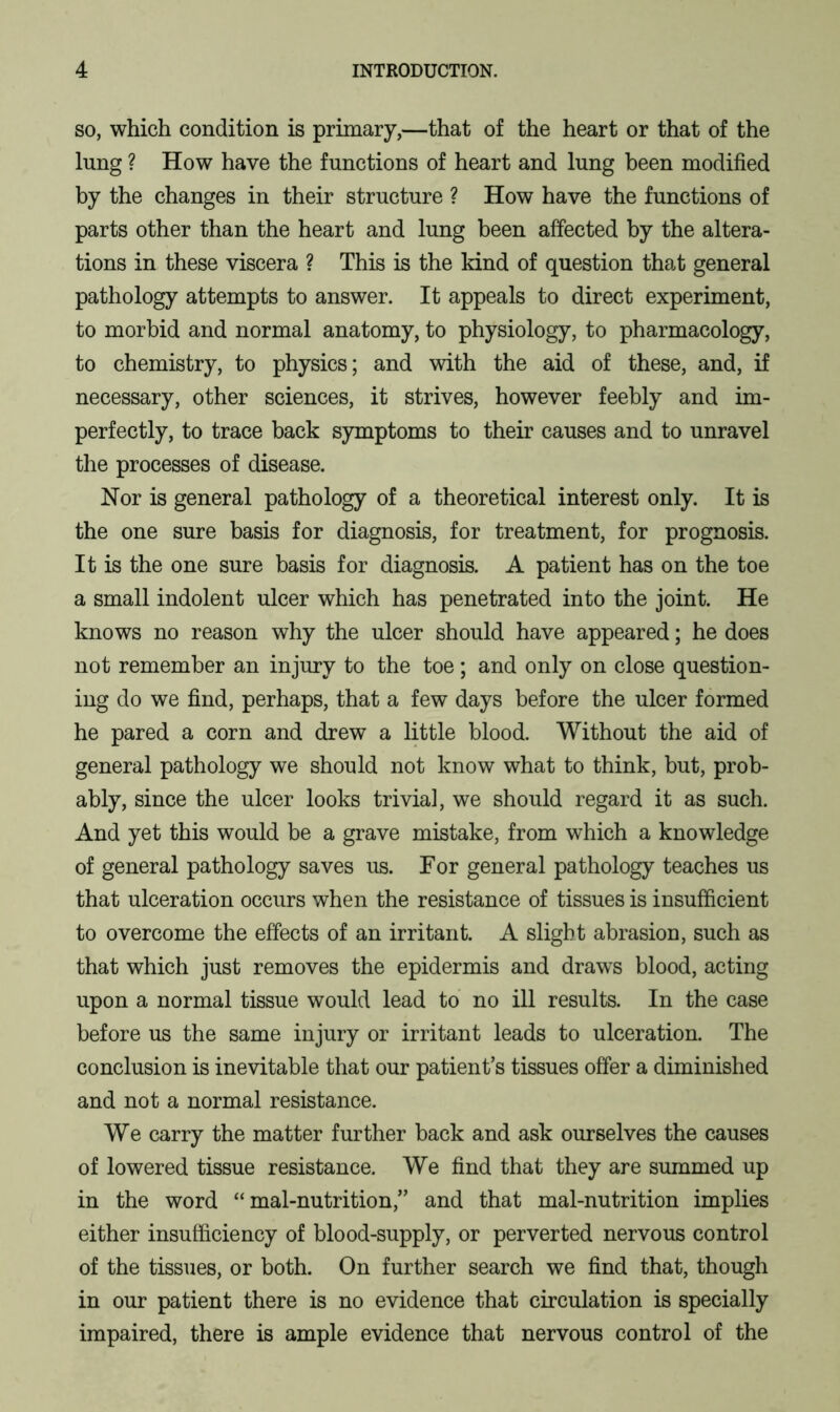 so, which condition is primary,—that of the heart or that of the lung ? How have the functions of heart and lung been modified by the changes in their structure ? How have the functions of parts other than the heart and lung been affected by the altera- tions in these viscera ? This is the kind of question that general pathology attempts to answer. It appeals to direct experiment, to morbid and normal anatomy, to physiology, to pharmacology, to chemistry, to physics; and with the aid of these, and, if necessary, other sciences, it strives, however feebly and im- perfectly, to trace back symptoms to their causes and to unravel the processes of disease. Nor is general pathology of a theoretical interest only. It is the one sure basis for diagnosis, for treatment, for prognosis. It is the one sure basis for diagnosis. A patient has on the toe a small indolent ulcer which has penetrated into the joint. He knows no reason why the ulcer should have appeared; he does not remember an injury to the toe; and only on close question- ing do we find, perhaps, that a few days before the ulcer formed he pared a corn and drew a little blood. Without the aid of general pathology we should not know what to think, but, prob- ably, since the ulcer looks trivial, we should regard it as such. And yet this would be a grave mistake, from which a knowledge of general pathology saves us. For general pathology teaches us that ulceration occurs when the resistance of tissues is insufficient to overcome the effects of an irritant. A slight abrasion, such as that which just removes the epidermis and draws blood, acting upon a normal tissue would lead to no ill results. In the case before us the same injury or irritant leads to ulceration. The conclusion is inevitable that our patient’s tissues offer a diminished and not a normal resistance. We carry the matter further back and ask ourselves the causes of lowered tissue resistance. We find that they are summed up in the word “ mal-nutrition,” and that mal-nutrition implies either insufficiency of blood-supply, or perverted nervous control of the tissues, or both. On further search we find that, though in our patient there is no evidence that circulation is specially impaired, there is ample evidence that nervous control of the