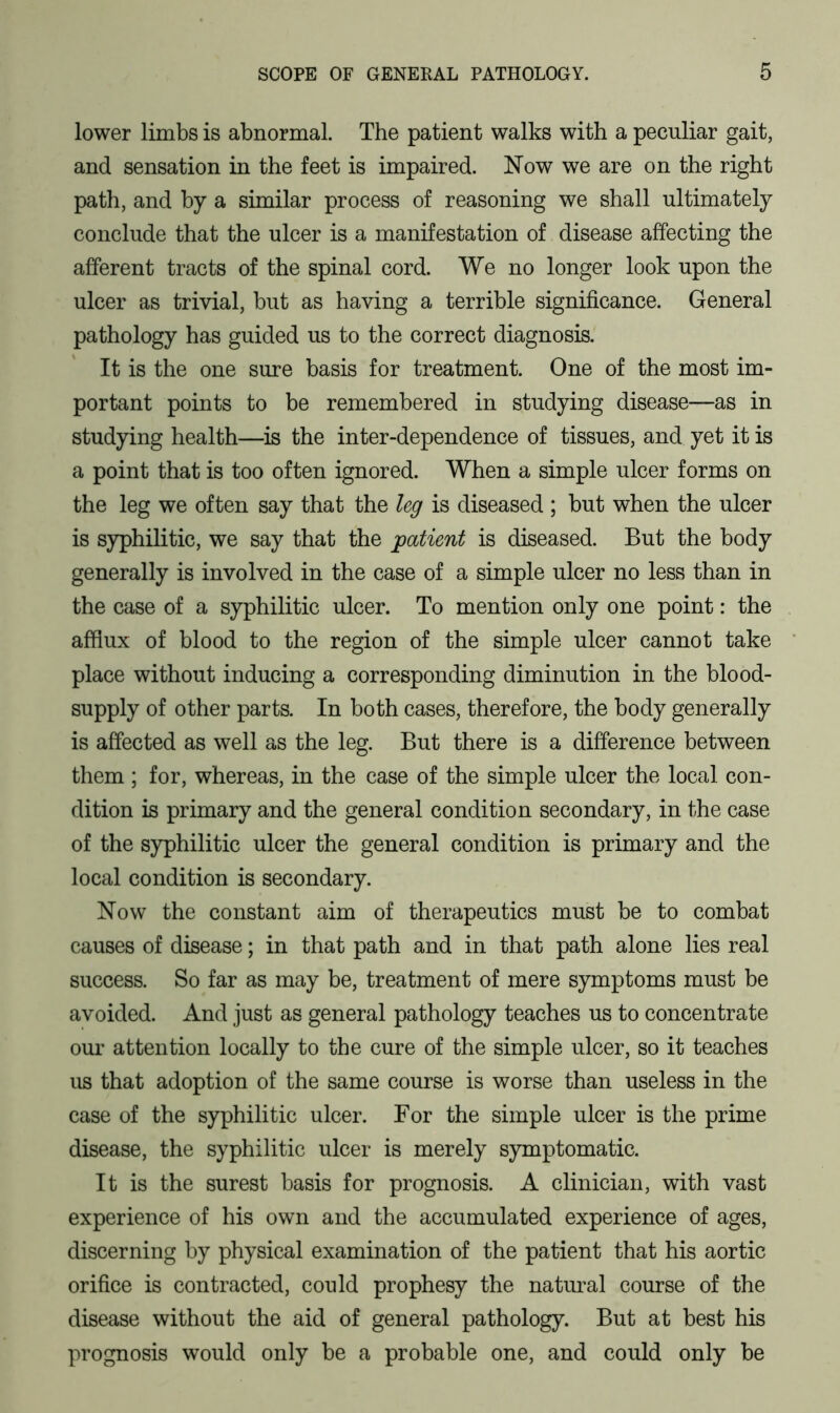 lower limbs is abnormal. The patient walks with a peculiar gait, and sensation in the feet is impaired. Now we are on the right path, and by a similar process of reasoning we shall ultimately conclude that the ulcer is a manifestation of disease affecting the afferent tracts of the spinal cord. We no longer look upon the ulcer as trivial, but as having a terrible significance. General pathology has guided us to the correct diagnosis. It is the one sure basis for treatment. One of the most im- portant points to be remembered in studying disease—as in studying health—is the inter-dependence of tissues, and yet it is a point that is too often ignored. When a simple ulcer forms on the leg we often say that the leg is diseased ; but when the ulcer is syphilitic, we say that the patient is diseased. But the body generally is involved in the case of a simple ulcer no less than in the case of a syphilitic ulcer. To mention only one point: the afflux of blood to the region of the simple ulcer cannot take place without inducing a corresponding diminution in the blood- supply of other parts. In both cases, therefore, the body generally is affected as well as the leg. But there is a difference between them ; for, whereas, in the case of the simple ulcer the local con- dition is primary and the general condition secondary, in the case of the syphilitic ulcer the general condition is primary and the local condition is secondary. Now the constant aim of therapeutics must be to combat causes of disease; in that path and in that path alone lies real success. So far as may be, treatment of mere symptoms must be avoided. And just as general pathology teaches us to concentrate our attention locally to the cure of the simple ulcer, so it teaches us that adoption of the same course is worse than useless in the case of the syphilitic ulcer. For the simple ulcer is the prime disease, the syphilitic ulcer is merely symptomatic. It is the surest basis for prognosis. A clinician, with vast experience of his own and the accumulated experience of ages, discerning by physical examination of the patient that his aortic orifice is contracted, could prophesy the natural course of the disease without the aid of general pathology. But at best his prognosis would only be a probable one, and could only be