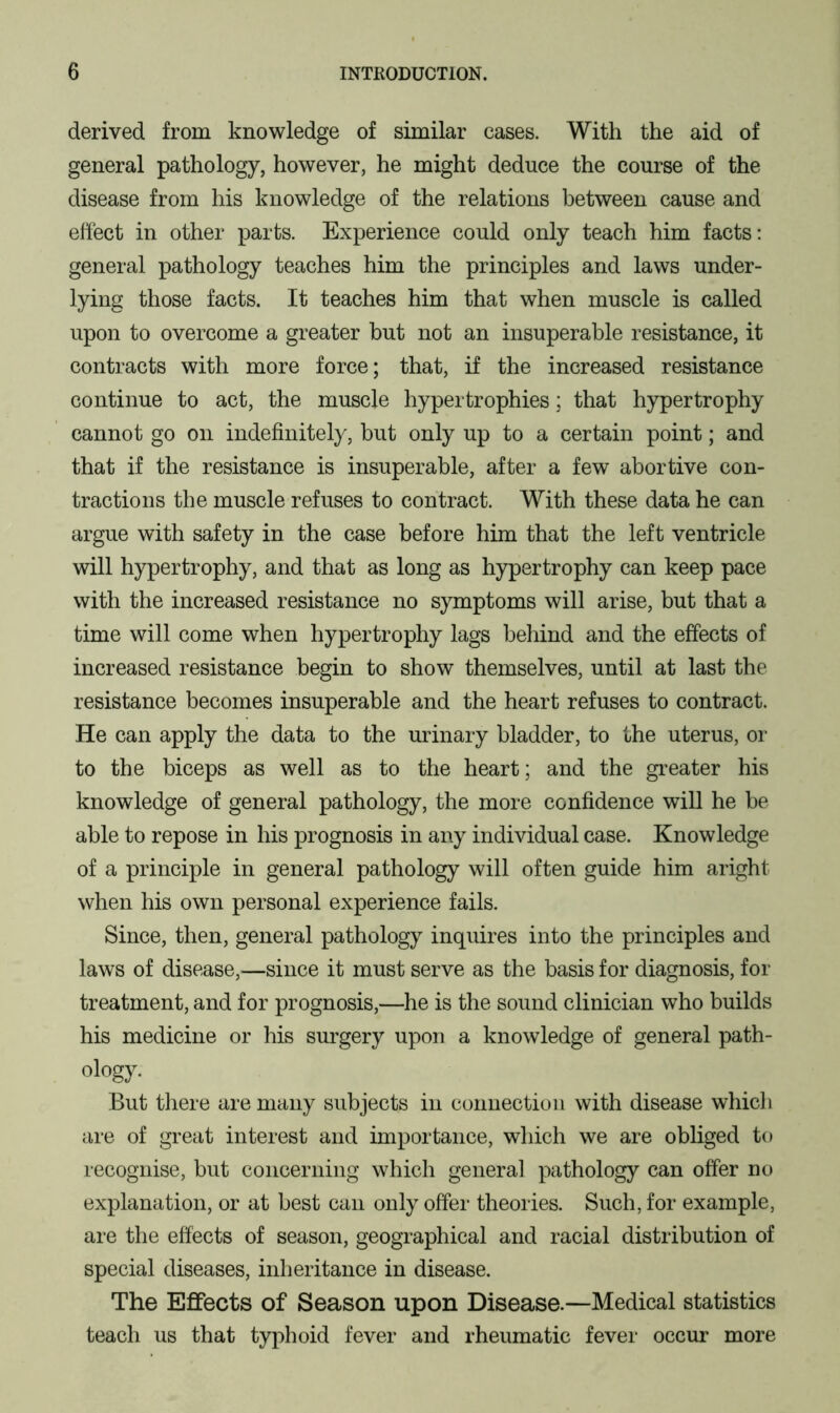 derived from knowledge of similar cases. With the aid of general pathology, however, he might deduce the course of the disease from his knowledge of the relations between cause and effect in other parts. Experience could only teach him facts: general pathology teaches him the principles and laws under- lying those facts. It teaches him that when muscle is called upon to overcome a greater but not an insuperable resistance, it contracts with more force; that, if the increased resistance continue to act, the muscle hypertrophies; that hypertrophy cannot go on indefinitely, but only up to a certain point; and that if the resistance is insuperable, after a few abortive con- tractions the muscle refuses to contract. With these data he can argue with safety in the case before him that the left ventricle will hypertrophy, and that as long as hypertrophy can keep pace with the increased resistance no symptoms will arise, but that a time will come when hypertrophy lags behind and the effects of increased resistance begin to show themselves, until at last the resistance becomes insuperable and the heart refuses to contract. He can apply the data to the urinary bladder, to the uterus, or to the biceps as well as to the heart; and the greater his knowledge of general pathology, the more confidence will he be able to repose in his prognosis in any individual case. Knowledge of a principle in general pathology will often guide him aright when his own personal experience fails. Since, then, general pathology inquires into the principles and laws of disease,—since it must serve as the basis for diagnosis, for treatment, and for prognosis,—he is the sound clinician who builds his medicine or his surgery upon a knowledge of general path- ology. But there are many subjects in connection with disease whicli are of great interest and importance, which we are obliged to recognise, but concerning which general pathology can offer no explanation, or at best can only offer theories. Such, for example, are the effects of season, geographical and racial distribution of special diseases, inheritance in disease. The Effects of Season upon Disease.—Medical statistics teach us that typhoid fever and rheumatic fever occur more