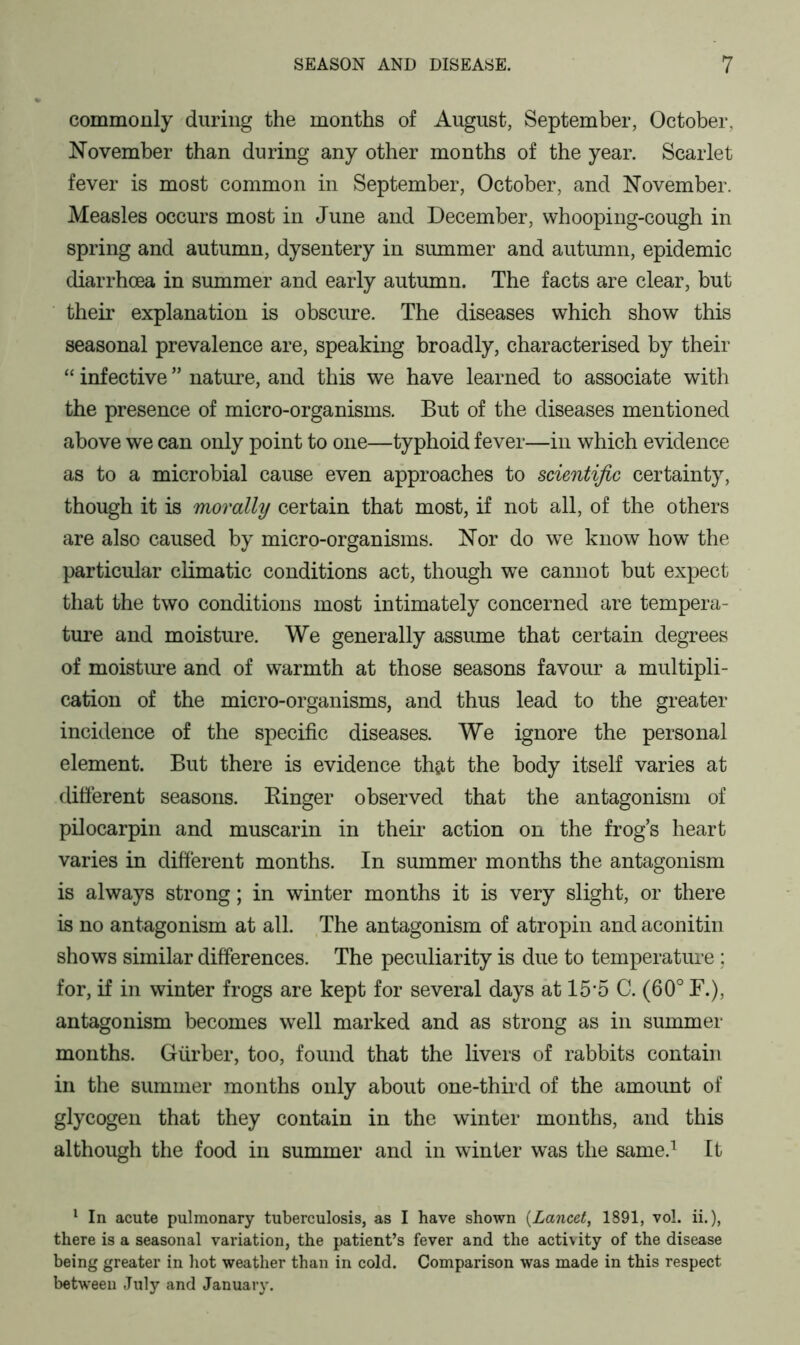 commonly during the months of August, September, October, November than during any other months of the year. Scarlet fever is most common in September, October, and November. Measles occurs most in June and December, whooping-cough in spring and autumn, dysentery in summer and autumn, epidemic diarrhoea in summer and early autumn. The facts are clear, but their explanation is obscure. The diseases which show this seasonal prevalence are, speaking broadly, characterised by their “ infective ” nature, and this we have learned to associate with the presence of micro-organisms. But of the diseases mentioned above we can only point to one—typhoid fever—in which evidence as to a microbial cause even approaches to scientific certainty, though it is morally certain that most, if not all, of the others are also caused by micro-organisms. Nor do we know how the particular climatic conditions act, though we cannot but expect that the two conditions most intimately concerned are tempera- ture and moisture. We generally assume that certain degrees of moisture and of warmth at those seasons favour a multipli- cation of the micro-organisms, and thus lead to the greater incidence of the specific diseases. We ignore the personal element. But there is evidence th$t the body itself varies at different seasons. Binger observed that the antagonism of pilocarpin and muscarin in their action on the frog’s heart varies in different months. In summer months the antagonism is always strong; in winter months it is very slight, or there is no antagonism at all. The antagonism of atropin and aconitin shows similar differences. The peculiarity is due to temperature; for, if in winter frogs are kept for several days at 15*5 C. (60° F.), antagonism becomes well marked and as strong as in summer months. Giirber, too, found that the livers of rabbits contain in the summer months only about one-third of the amount of glycogen that they contain in the winter months, and this although the food in summer and in winter was the same.1 It 1 In acute pulmonary tuberculosis, as I have shown (Lancet, 1891, vol. ii.), there is a seasonal variation, the patient’s fever and the activity of the disease being greater in hot weather than in cold. Comparison was made in this respect between July and January.