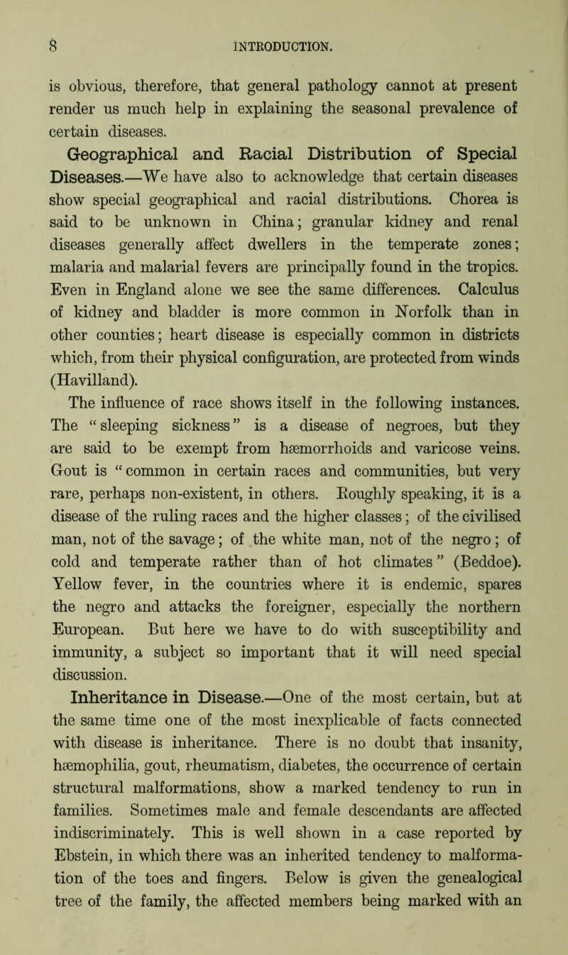 is obvious, therefore, that general pathology cannot at present render us much help in explaining the seasonal prevalence of certain diseases. Geographical and Racial Distribution of Special Diseases.—We have also to acknowledge that certain diseases show special geographical and racial distributions. Chorea is said to be unknown in China; granular kidney and renal diseases generally affect dwellers in the temperate zones; malaria and malarial fevers are principally found in the tropics. Even in England alone we see the same differences. Calculus of kidney and bladder is more common in Norfolk than in other counties; heart disease is especially common in districts which, from their physical configuration, are protected from winds (Havilland). The influence of race shows itself in the following instances. The “ sleeping sickness ” is a disease of negroes, but they are said to be exempt from haemorrhoids and varicose veins. Gout is “common in certain races and communities, but very rare, perhaps non-existent, in others. Eoughly speaking, it is a disease of the ruling races and the higher classes; of the civilised man, not of the savage; of the white man, not of the negro; of cold and temperate rather than of hot climates ” (Beddoe). Yellow fever, in the countries where it is endemic, spares the negro and attacks the foreigner, especially the northern European. But here we have to do with susceptibility and immunity, a subject so important that it will need special discussion. Inheritance in Disease.—One of the most certain, but at the same time one of the most inexplicable of facts connected with disease is inheritance. There is no doubt that insanity, haemophilia, gout, rheumatism, diabetes, the occurrence of certain structural malformations, show a marked tendency to run in families. Sometimes male and female descendants are affected indiscriminately. This is well shown in a case reported by Ebstein, in which there was an inherited tendency to malforma- tion of the toes and fingers. Below is given the genealogical tree of the family, the affected members being marked with an