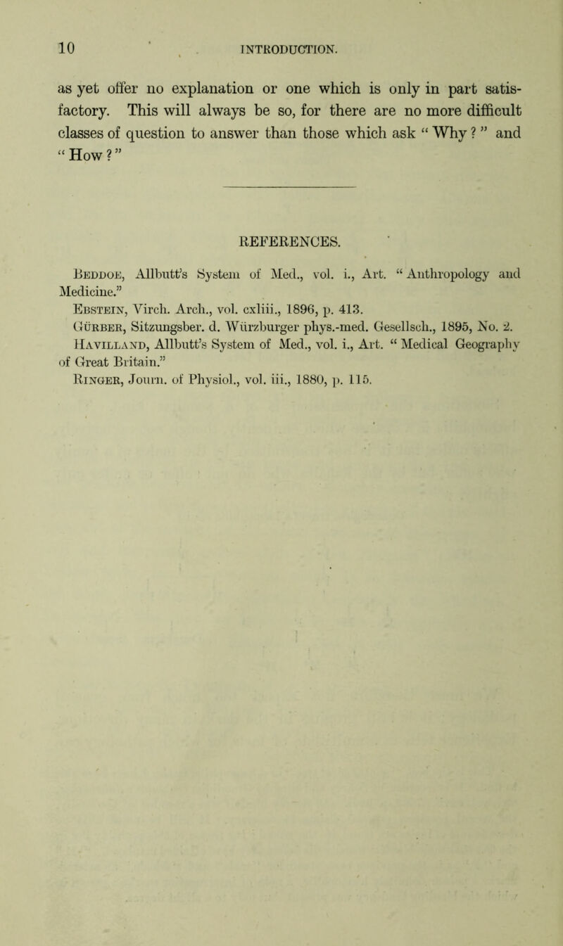 as yet offer no explanation or one which is only in part satis- factory. This will always be so, for there are no more difficult classes of question to answer than those which ask “ Why ? ” and “How?” REFERENCES. Beddoe, Allbutt’s System of Med., vol. i., Art. “ Anthropology and Medicine.” Ebstein, Yircli. Arch., vol. cxliii., 1896, p. 413. Gurber, Sitzungsber. d. Wiirzburger phys.-med. Gesellsch., 1895, No. 2. Havilland, Allbutt’s System of Med., vol. i., Art. “ Medical Geography of Great Britain.” Ringer, Journ. of Physiol., vol. iii., 1880, p. 115.
