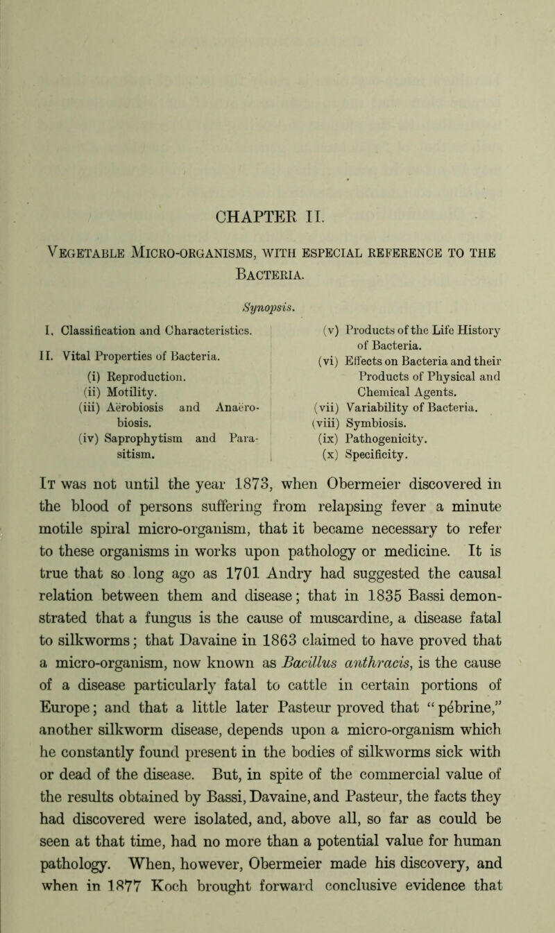 CHAPTER IT. Vegetable Micro-organisms, with especial reference to the Bacteria. Synopsis. I. Classification and Characteristics. II. Vital Properties of Bacteria. (i) Reproduction. (ii) Motility. (iii) Aerobiosis and Anaero- biosis. (iv) Saprophytism and Para- sitism. (v) Products of the Life History of Bacteria. (vi) Effects on Bacteria and their Products of Physical and Chemical Agents. (vii) Variability of Bacteria, (viii) Symbiosis. (ix) Pathogenicity. (x) Specificity. It was not until the year 1873, when Obermeier discovered in the blood of persons suffering from relapsing fever a minute motile spiral micro-organism, that it became necessary to refer to these organisms in works upon pathology or medicine. It is true that so long ago as 1701 Andry had suggested the causal relation between them and disease; that in 1835 Bassi demon- strated that a fungus is the cause of muscardine, a disease fatal to silkworms; that Davaine in 1863 claimed to have proved that a micro-organism, now known as Bacillus anthracis, is the cause of a disease particularly fatal to cattle in certain portions of Europe; and that a little later Pasteur proved that “ pebrine,” another silkworm disease, depends upon a micro-organism which he constantly found present in the bodies of silkworms sick with or dead of the disease. But, in spite of the commercial value of the results obtained by Bassi, Davaine, and Pasteur, the facts they had discovered were isolated, and, above all, so far as could be seen at that time, had no more than a potential value for human pathology. When, however, Obermeier made his discovery, and when in 1877 Koch brought forward conclusive evidence that