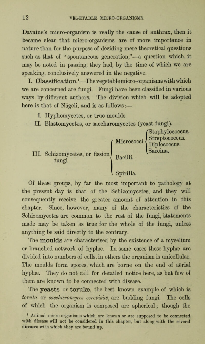 Davaine’s micro-organism is really the cause of anthrax, then it became clear that micro-organisms are of more importance in nature than for the purpose of deciding mere theoretical questions such as that of “ spontaneous generation,”—a question which, it may be noted in passing, they had, by the time of which we are speaking, conclusively answered in the negative. I. Classification.1—The vegetable micro-organisms with which we are concerned are fungi. Fungi have been classified in various ways by different authors. The division which will be adopted here is that of Nageli, and is as follows:— I. Hyphomycetes, or true moulds. II. Blastomycetes, or saccharomycetes (yeast fungi). f Staphylococcus. Micrococci III. Schizomycetes, or fission fungi ion| Bacilli. Spirilla. Streptococcus. Diplococcus. Sarcina. Of these groups, by far the most important to pathology at the present day is that of the Schizomycetes, and they will consequently receive the greater amount of attention in this chapter. Since, however, many of the characteristics of the Schizomycetes are common to the rest of the fungi, statements made may be taken as true for the whole of the fungi, unless anything be said directly to the contrary. The moulds are characterised by the existence of a mycelium or branched network of hyphse. In some cases these hyphse are divided into numbers of cells, in others the organism is unicellular. The moulds form spores, which are borne on the end of aerial hyphae. They do not call for detailed notice here, as but few of them are known to be connected with disease. The yeasts or torulae, the best known example of which is torula or saccharomyces cerevisioe, are budding fungi. The cells of which the organism is composed are spherical; though the 1 Animal micro-organisms which are known or are supposed to be connected with disease will not be considered in this chapter, but along with the several diseases with which they are bound up.