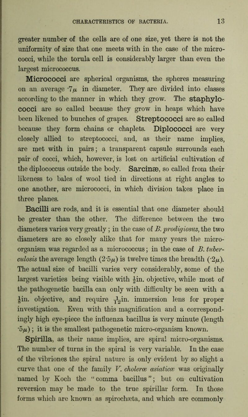 greater number of the cells are of one size, yet there is not the uniformity of size that one meets with in the case of the micro- cocci, while the torula cell is considerably larger than even the largest micrococcus. Micrococci are spherical organisms, the spheres measuring on an average -7/a in diameter. They are divided into classes according to the manner in which they grow. The staphylo- cocci are so called because they grow in heaps which have been likened to bunches of grapes. Streptococci are so called because they form chains or chaplets. Diplococci are very closely allied to streptococci, and, as their name implies, are met with in pairs; a transparent capsule surrounds each pair of cocci, which, however, is lost on artificial cultivation of the diplococcus outside the body. Sarcinse, so called from their likeness to bales of wool tied in directions at right angles to one another, are micrococci, in which division takes place in three planes. Bacilli are rods, and it is essential that one diameter should be greater than the other. The difference between the two diameters varies very greatly; in the case of B. prodigiosus, the two diameters are so closely alike that for many years the micro- organism was regarded as a micrococcus; in the case of B. tuber- culosis the average length (2-5/a) is twelve times the breadth (*2/a). The actual size of bacilli varies very considerably, some of the largest varieties being visible with Jin. objective, while most of the pathogenetic bacilla can only with difficulty be seen with a Jin. objective, and require -j^in. immersion lens for proper investigation. Even with this magnification and a correspond- ingly high eye-piece the influenza bacillus is very minute (length •5/a) ; it is the smallest pathogenetic micro-organism known. Spirilla, as their name implies, are spiral micro-organisms. The number of turns in the spiral is very variable. In the case of the vibriones the spiral nature is only evident by so slight a curve that one of the family V. choleroe asiaticce was originally named by Koch the “comma bacillus”; but on cultivation reversion may be made to the true spirillar form. In those forms which are known as spirochseta, and which are commonly