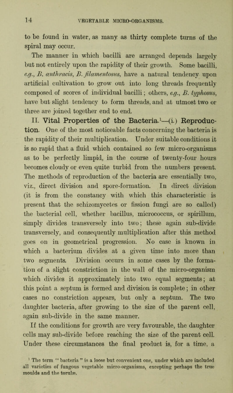 to be found in water, as many as thirty complete turns of the spiral may occur. The manner in which bacilli are arranged depends largely but not entirely upon the rapidity of their growth. Some bacilli, c.g., B. anthracis, B. filamentosus, have a natural tendency upon artificial cultivation to grow out into long threads frequently composed of scores of individual bacilli; others, e.g., B. typhosus, have but slight tendency to form threads, and at utmost two or three are joined together end to end. II. Vital Properties of the Bacteria.1—(i.) Reproduc- tion. One of the most noticeable facts concerning the bacteria is the rapidity of their multiplication. Under suitable conditions it is so rapid that a fluid which contained so few micro-organisms as to be perfectly limpid, in the course of twenty-four hours becomes cloudy or even quite turbid from the numbers present. The methods of reproduction of the bacteria are essentially two, viz., direct division and spore-formation. In direct division (it is from the constancy with which this characteristic is present that the schizomycetes or fission fungi are so called) the bacterial cell, whether bacillus, micrococcus, or spirillum, simply divides transversely into two; these again sub-divide transversely, and consequently multiplication after this method goes on in geometrical progression. No case is known in which a bacterium divides at a given time into more than two segments. Division occurs in some cases by the forma- tion of a slight constriction in the wall of the micro-organism which divides it approximately into two equal segments; at this point a septum is formed and division is complete; in other cases no constriction appears, but only a septum. The two daughter bacteria, after growing to the size of the parent cell, again sub-divide in the same manner. If the conditions for growth are very favourable, the daughter cells may sub-divide before reaching the size of the parent cell. Under these circumstances the final product is, for a time, a 1 The term ‘ ‘ bacteria ” is a loose but convenient one, under which are included all varieties of fungous vegetable micro-organisms, excepting perhaps the true moulds and the torulse.