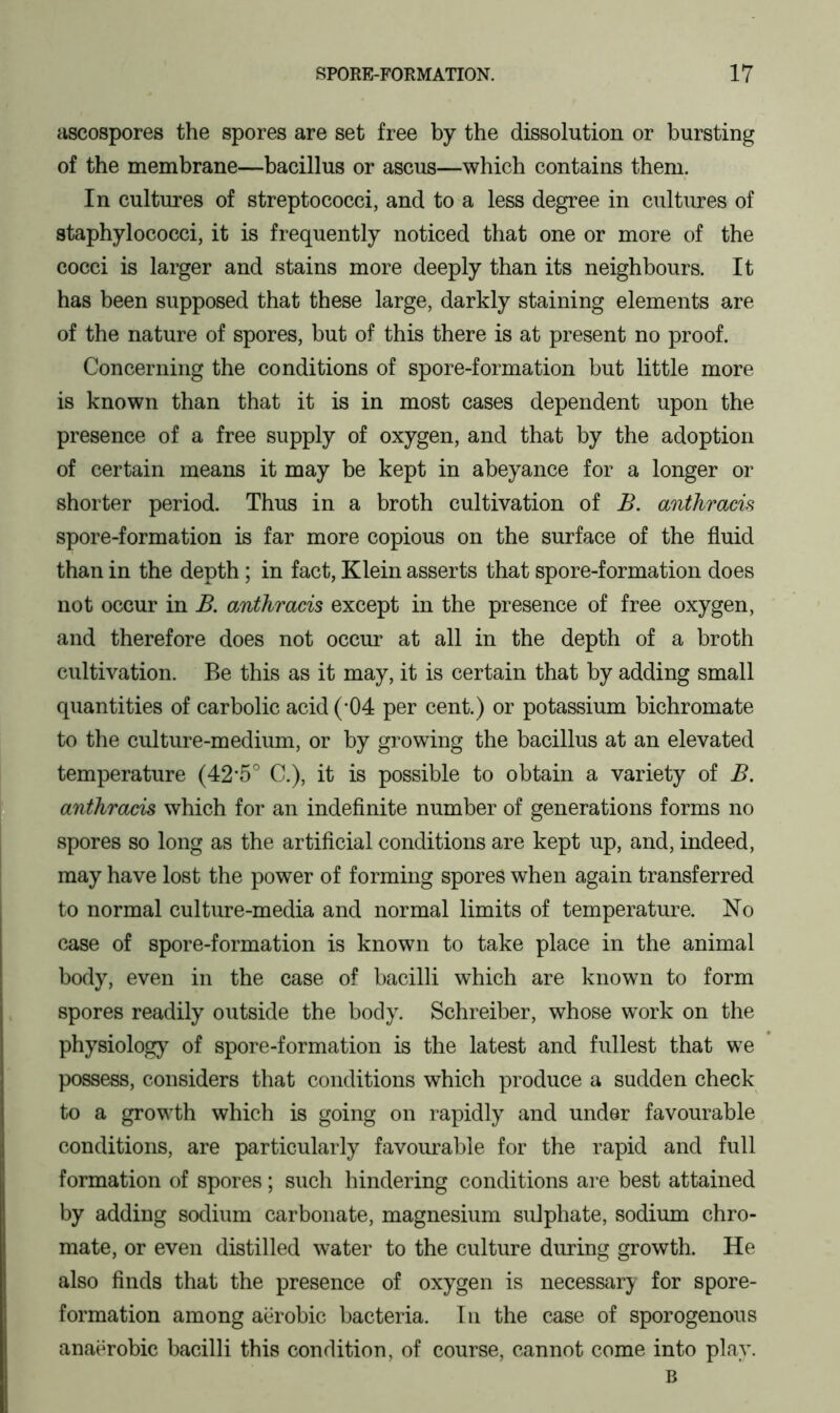 ascospores the spores are set free by the dissolution or bursting of the membrane—bacillus or ascus—which contains them. In cultures of streptococci, and to a less degree in cultures of staphylococci, it is frequently noticed that one or more of the cocci is larger and stains more deeply than its neighbours. It has been supposed that these large, darkly staining elements are of the nature of spores, but of this there is at present no proof. Concerning the conditions of spore-formation but little more is known than that it is in most cases dependent upon the presence of a free supply of oxygen, and that by the adoption of certain means it may be kept in abeyance for a longer or shorter period. Thus in a broth cultivation of B. anthmcis spore-formation is far more copious on the surface of the fluid than in the depth; in fact, Klein asserts that spore-formation does not occur in B. anthmcis except in the presence of free oxygen, and therefore does not occur at all in the depth of a broth cultivation. Be this as it may, it is certain that by adding small quantities of carbolic acid (-04 per cent.) or potassium bichromate to the culture-medium, or by growing the bacillus at an elevated temperature (42*5° C.), it is possible to obtain a variety of B. anthracis which for an indefinite number of generations forms no spores so long as the artificial conditions are kept up, and, indeed, may have lost the power of forming spores when again transferred to normal culture-media and normal limits of temperature. No case of spore-formation is known to take place in the animal body, even in the case of bacilli which are known to form spores readily outside the body. Schreiber, whose work on the physiology of spore-formation is the latest and fullest that we possess, considers that conditions which produce a sudden check to a growth which is going on rapidly and under favourable conditions, are particularly favourable for the rapid and full formation of spores; such hindering conditions are best attained by adding sodium carbonate, magnesium sulphate, sodium chro- mate, or even distilled water to the culture during growth. He also finds that the presence of oxygen is necessary for spore- formation among aerobic bacteria. In the case of sporogenous anaerobic bacilli this condition, of course, cannot come into play. B