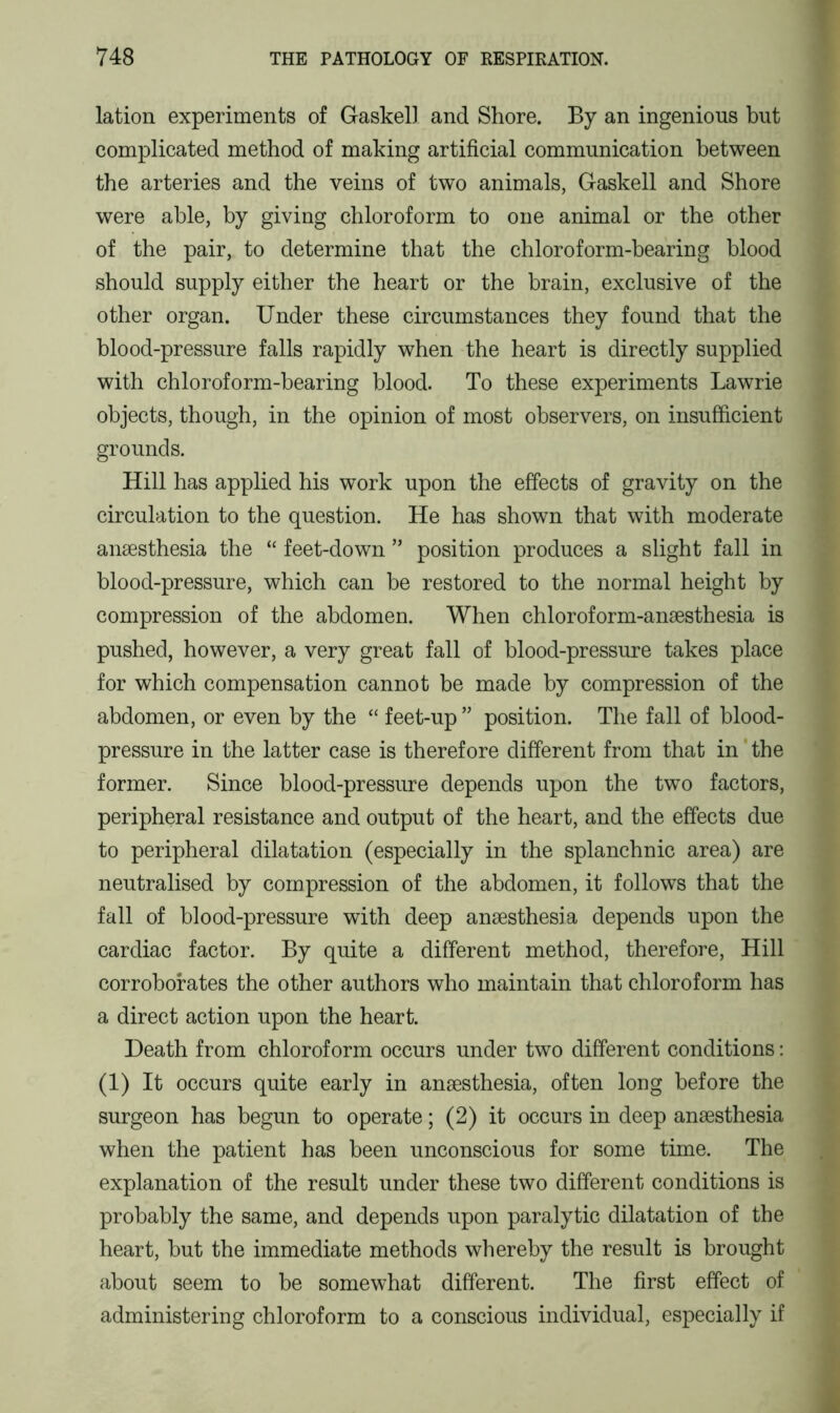lation experiments of Gaskell and Shore. By an ingenious but complicated method of making artificial communication between the arteries and the veins of two animals, Gaskell and Shore were able, by giving chloroform to one animal or the other of the pair, to determine that the chloroform-bearing blood should supply either the heart or the brain, exclusive of the other organ. Under these circumstances they found that the blood-pressure falls rapidly when the heart is directly supplied with chloroform-bearing blood. To these experiments Lawrie objects, though, in the opinion of most observers, on insufficient grounds. Hill has applied his work upon the effects of gravity on the circulation to the question. He has shown that with moderate anaesthesia the “ feet-down ” position produces a slight fall in blood-pressure, which can be restored to the normal height by compression of the abdomen. When chloroform-anaesthesia is pushed, however, a very great fall of blood-pressure takes place for which compensation cannot be made by compression of the abdomen, or even by the “ feet-up ” position. The fall of blood- pressure in the latter case is therefore different from that in the former. Since blood-pressure depends upon the two factors, peripheral resistance and output of the heart, and the effects due to peripheral dilatation (especially in the splanchnic area) are neutralised by compression of the abdomen, it follows that the fall of blood-pressure with deep anaesthesia depends upon the cardiac factor. By quite a different method, therefore, Hill corroborates the other authors who maintain that chloroform has a direct action upon the heart. Death from chloroform occurs under two different conditions: (1) It occurs quite early in anaesthesia, often long before the surgeon has begun to operate; (2) it occurs in deep anaesthesia when the patient has been unconscious for some time. The explanation of the result under these two different conditions is probably the same, and depends upon paralytic dilatation of the heart, but the immediate methods whereby the result is brought about seem to be somewhat different. The first effect of administering chloroform to a conscious individual, especially if