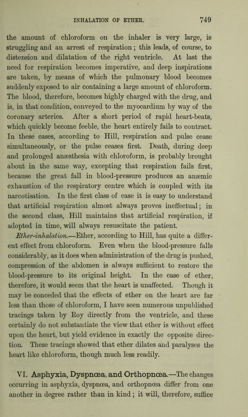the amount of chloroform on the inhaler is very large, is struggling and an arrest of respiration; this leads, of course, to distension and dilatation of the right ventricle. At last the need for respiration becomes imperative, and deep inspirations are taken, by means of which the pulmonary blood becomes suddenly exposed to air containing a large amount of chloroform. The blood, therefore, becomes highly charged with the drug, and is, in that condition, conveyed to the myocardium by way of the coronary arteries. After a short period of rapid heart-beats, which quickly become feeble, the heart entirely fails to contract. In these cases, according to Hill, respiration and pulse cease simultaneously, or the pulse ceases first. Death, during deep and prolonged anaesthesia with chloroform, is probably brought about in the same way, excepting that respiration fails first, because the great fall in blood-pressure produces an anaemic exhaustion of the respiratory centre which is coupled with its narcotisation. In the first class of case it is easy to understand that artificial respiration almost always proves ineffectual; in the second class, Hill maintains that artificial respiration, if adopted in time, will always resuscitate the patient. Mher-inhalcUion.—Ether, according to Hill, has quite a differ- ent effect from chloroform. Even when the blood-pressure falls considerably, as it does when administration of the drug is pushed, compression of the abdomen is always sufficient to restore the blood-pressure to its original height. In the case of ether, therefore, it would seem that the heart is unaffected. Though it may be conceded that the effects of ether on the heart are far less than those of chloroform, I have seen numerous unpublished tracings taken by Roy directly from the ventricle, and these certainly do not substantiate the view that ether is without effect upon the heart, but yield evidence in exactly the opposite direc- tion. These tracings showed that ether dilates and paralyses the heart like chloroform, though much less readily. VI. Asphyxia, Dyspnoea, and Orthopncea.—The changes occurring in asphyxia, dyspnoea, and orthopnoea differ from one another in degree rather than in kind ; it will, therefore, suffice