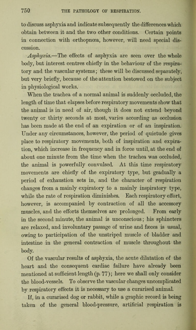 to discuss asphyxia and indicate subsequently the differences which obtain between it and the two other conditions. Certain points in connection with orthopnoea, however, will need special dis- cussion. Asphyxia.—The effects of asphyxia are seen over the whole body, but interest centres chiefly in the behaviour of the respira- tory and the vascular systems; these will be discussed separately, but very briefly, because of the attention bestowed on the subject in physiological works. When the trachea of a normal animal is suddenly occluded, the length of time that elapses before respiratory movements show that the animal is in need of air, though it does not extend beyond twenty or thirty seconds at most, varies according as occlusion has been made at the end of an expiration or of an inspiration. Under any circumstances, however, the period of quietude gives place to respiratory movements, both of inspiration and expira- tion, which increase in frequency and in force until, at the end of about one minute from the time when the trachea was occluded, the animal is powerfully convulsed. At this time respiratory movements are chiefly of the expiratory type, but gradually a period of exhaustion sets in, and the character of respiration changes from a mainly expiratory to a mainly inspiratory type, while the rate of respiration diminishes. Each respiratory effort, however, is accompanied by contraction of all the accessory muscles, and the efforts themselves are prolonged. From early in the second minute, the animal is unconscious; his sphincters are relaxed, and involuntary passage of urine and faeces is usual, owing to participation of the unstriped muscle of bladder and intestine in the general contraction of muscle throughout the body. Of the vascular results of asphyxia, the acute dilatation of the heart and the consequent cardiac failure have already been mentioned at sufficient length (p. 77); here we shall only consider the blood-vessels. To observe the vascular changes uncomplicated by respiratory effects it is necessary to use a curarised animal. If, in a curarised dog or rabbit, while a graphic record is being taken of the general blood-pressure, artificial respiration is