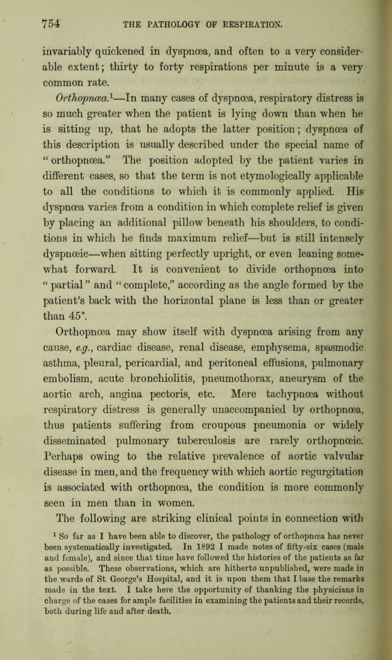 invariably quickened in dyspnoea, and often to a very consider- able extent; thirty to forty respirations per minute is a very common rate. Orthopnoea.1—In many cases of dyspnoea, respiratory distress is so much greater when the patient is lying down than when he is sitting up, that he adopts the latter position; dyspnoea of this description is usually described under the special name of “ orthopnoea.” The position adopted by the patient varies in different cases, so that the term is not etymologically applicable to all the conditions to which it is commonly applied. His dyspnoea varies from a condition in which complete relief is given by placing an additional pillow beneath his shoulders, to condi- tions in which he finds maximum relief—but is still intensely dyspnoeic—when sitting perfectly upright, or even leaning some- what forward. It is convenient to divide orthopnoea into “ partial ” and “ complete,” according as the angle formed by the patient’s back with the horizontal plane is less than or greater than 45°. Orthopnoea may show itself with dyspnoea arising from any cause, e.g., cardiac disease, renal disease, emphysema, spasmodic asthma, pleural, pericardial, and peritoneal effusions, pulmonary embolism, acute bronchiolitis, pneumothorax, aneurysm of the aortic arch, angina pectoris, etc. Mere tachypnoea without respiratory distress is generally unaccompanied by orthopnoea, thus patients suffering from croupous pneumonia or widely disseminated pulmonary tuberculosis are rarely orthopnoeic. Perhaps owing to the relative prevalence of aortic valvular disease in men, and the frequency with which aortic regurgitation is associated with orthopnoea, the condition is more commonly seen in men than in women. The following are striking clinical points in connection with 1 So far as I have been able to discover, the pathology of orthopncea has never been systematically investigated. In 1892 I made notes of fifty-six cases (male and female), and since that time have followed the histories of the patients as far as possible. These observations, which are hitherto unpublished, were made in the wards of St George’s Hospital, and it is upon them that I base the remarks made in the text. I take here the opportunity of thanking the physicians in charge of the cases for ample facilities in examining the patients and their records, both during life and after death.