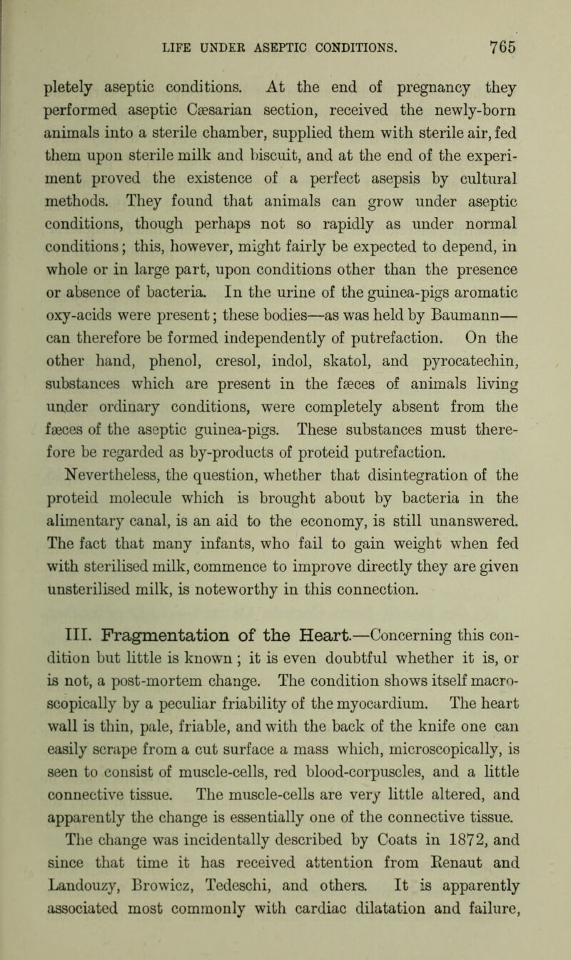 pletely aseptic conditions. At the end of pregnancy they performed aseptic Caesarian section, received the newly-born animals into a sterile chamber, supplied them with sterile air, fed them upon sterile milk and biscuit, and at the end of the experi- ment proved the existence of a perfect asepsis by cultural methods. They found that animals can grow under aseptic conditions, though perhaps not so rapidly as under normal conditions; this, however, might fairly be expected to depend, in whole or in large part, upon conditions other than the presence or absence of bacteria. In the urine of the guinea-pigs aromatic oxy-acids were present; these bodies—as was held by Baumann— can therefore be formed independently of putrefaction. On the other hand, phenol, cresol, indol, skatol, and pyrocatechin, substances which are present in the faeces of animals living under ordinary conditions, were completely absent from the faeces of the aseptic guinea-pigs. These substances must there- fore be regarded as by-products of proteid putrefaction. Nevertheless, the question, whether that disintegration of the proteid molecule which is brought about by bacteria in the alimentary canal, is an aid to the economy, is still unanswered. The fact that many infants, who fail to gain weight when fed with sterilised milk, commence to improve directly they are given unsterilised milk, is noteworthy in this connection. III. Fragmentation of the Heart.—Concerning this con- dition but little is known ; it is even doubtful whether it is, or is not, a post-mortem change. The condition shows itself macro- scopically by a peculiar friability of the myocardium. The heart wall is thin, pale, friable, and with the back of the knife one can easily scrape from a cut surface a mass which, microscopically, is seen to consist of muscle-cells, red blood-corpuscles, and a little connective tissue. The muscle-cells are very little altered, and apparently the change is essentially one of the connective tissue. The change was incidentally described by Coats in 1872, and since that time it has received attention from Renaut and Landouzy, Browicz, Tedeschi, and others. It is apparently associated most commonly with cardiac dilatation and failure,