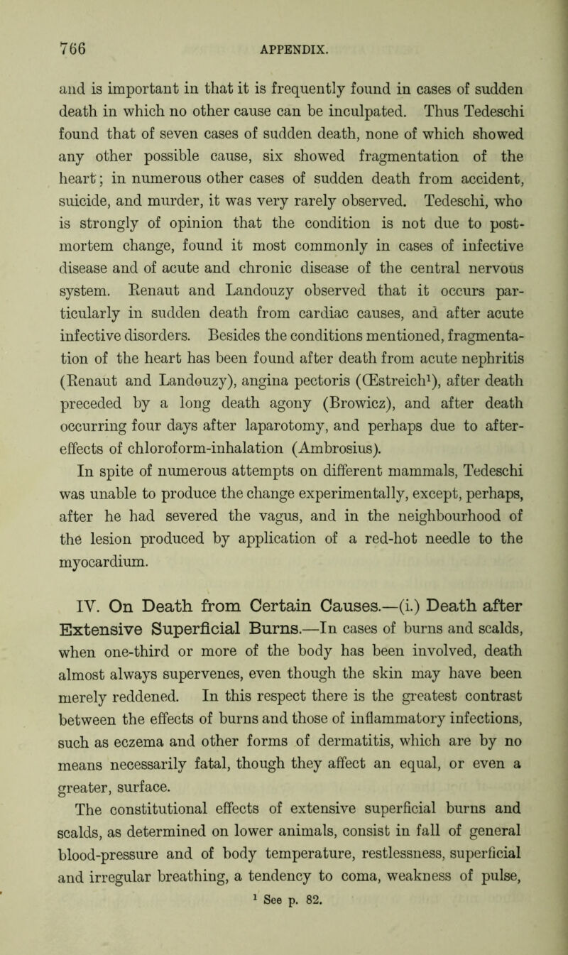 and is important in that it is frequently found in cases of sudden death in which no other cause can be inculpated. Thus Tedeschi found that of seven cases of sudden death, none of which showed any other possible cause, six showed fragmentation of the heart; in numerous other cases of sudden death from accident, suicide, and murder, it was very rarely observed. Tedeschi, who is strongly of opinion that the condition is not due to post- mortem change, found it most commonly in cases of infective disease and of acute and chronic disease of the central nervous system. Renaut and Landouzy observed that it occurs par- ticularly in sudden death from cardiac causes, and after acute infective disorders. Besides the conditions mentioned, fragmenta- tion of the heart has been found after death from acute nephritis (Renaut and Landouzy), angina pectoris (CEstreich1), after death preceded by a long death agony (Browicz), and after death occurring four days after laparotomy, and perhaps due to after- effects of chloroform-inhalation (Ambrosius). In spite of numerous attempts on different mammals, Tedeschi was unable to produce the change experimentally, except, perhaps, after he had severed the vagus, and in the neighbourhood of the lesion produced by application of a red-hot needle to the myocardium. IV. On Death from Certain Causes.—(i.) Death after Extensive Superficial Burns.—In cases of burns and scalds, when one-third or more of the body has been involved, death almost always supervenes, even though the skin may have been merely reddened. In this respect there is the greatest contrast between the effects of burns and those of inflammatory infections, such as eczema and other forms of dermatitis, which are by no means necessarily fatal, though they affect an equal, or even a greater, surface. The constitutional effects of extensive superficial burns and scalds, as determined on lower animals, consist in fall of general blood-pressure and of body temperature, restlessness, superficial and irregular breathing, a tendency to coma, weakness of pulse, 1 See p. 82.