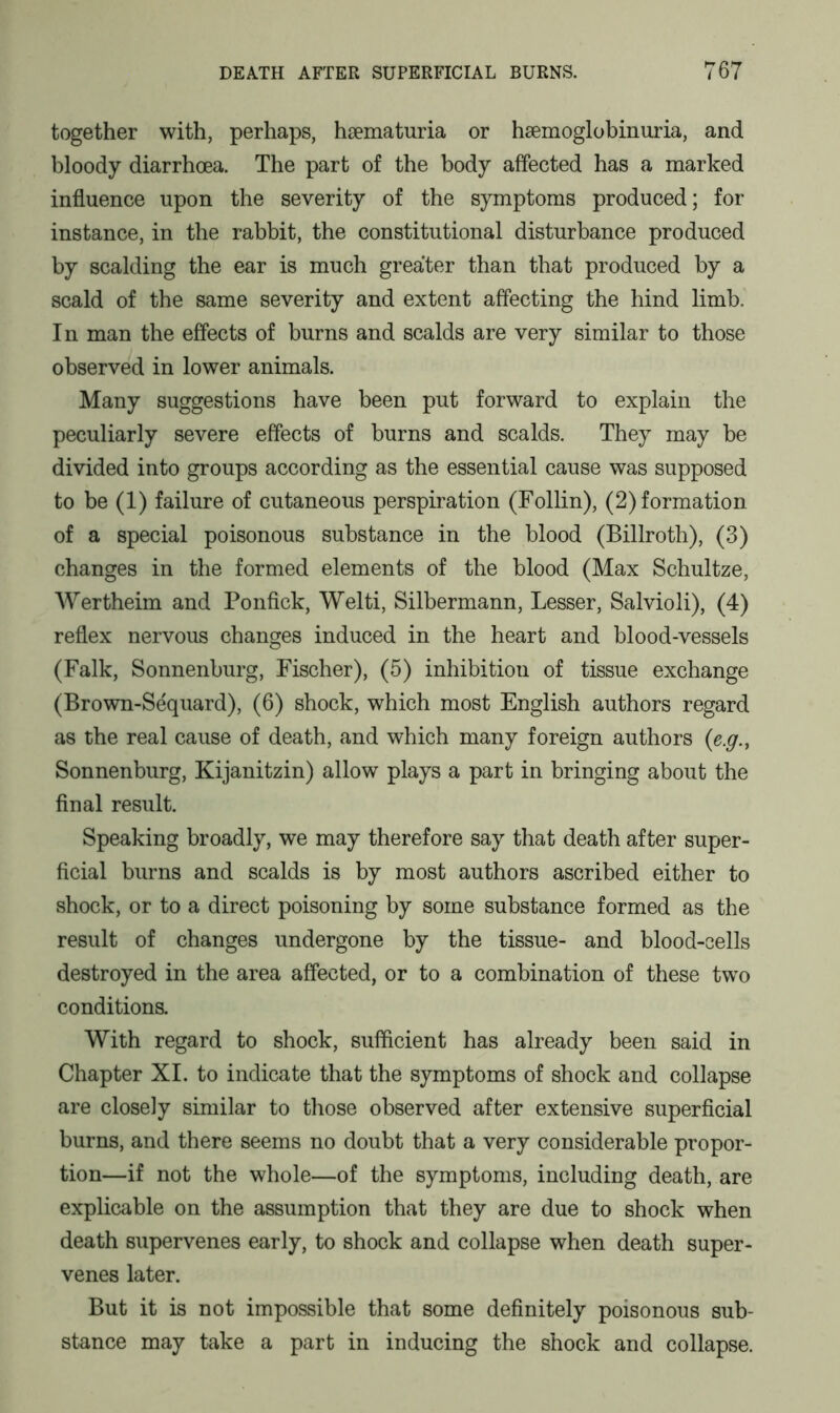 together with, perhaps, haematuria or hsemoglobinuria, and bloody diarrhoea. The part of the body affected has a marked influence upon the severity of the symptoms produced; for instance, in the rabbit, the constitutional disturbance produced by scalding the ear is much greater than that produced by a scald of the same severity and extent affecting the hind limb. In man the effects of burns and scalds are very similar to those observed in lower animals. Many suggestions have been put forward to explain the peculiarly severe effects of burns and scalds. They may be divided into groups according as the essential cause was supposed to be (1) failure of cutaneous perspiration (Follin), (2) formation of a special poisonous substance in the blood (Billroth), (3) changes in the formed elements of the blood (Max Schultze, Wertheim and Ponfick, Welti, Silbermann, Lesser, Salvioli), (4) reflex nervous changes induced in the heart and blood-vessels (Falk, Sonnenburg, Fischer), (5) inhibition of tissue exchange (Brown-Sequard), (6) shock, which most English authors regard as the real cause of death, and which many foreign authors (e.g., Sonnenburg, Kijanitzin) allow plays a part in bringing about the final result. Speaking broadly, we may therefore say that death after super- ficial burns and scalds is by most authors ascribed either to shock, or to a direct poisoning by some substance formed as the result of changes undergone by the tissue- and blood-cells destroyed in the area affected, or to a combination of these two conditions. With regard to shock, sufficient has already been said in Chapter XI. to indicate that the symptoms of shock and collapse are closely similar to those observed after extensive superficial burns, and there seems no doubt that a very considerable propor- tion—if not the whole—of the symptoms, including death, are explicable on the assumption that they are due to shock when death supervenes early, to shock and collapse when death super- venes later. But it is not impossible that some definitely poisonous sub- stance may take a part in inducing the shock and collapse.