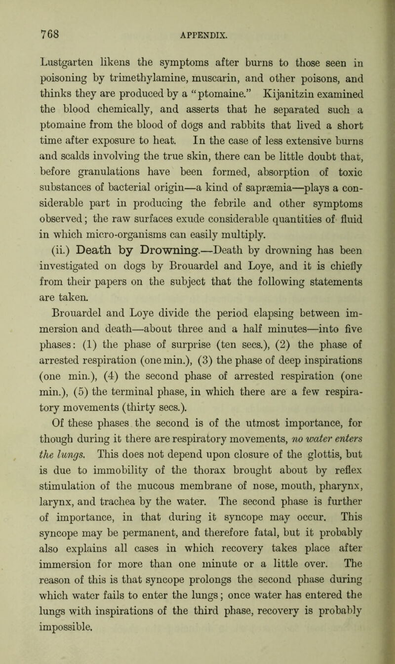 Lustgarten likens the symptoms after burns to those seen in poisoning by trimethylamine, muscarin, and other poisons, and thinks they are produced by a “ptomaine.” Kijanitzin examined the blood chemically, and asserts that he separated such a ptomaine from the blood of dogs and rabbits that lived a short time after exposure to heat. In the case of less extensive burns and scalds involving the true skin, there can be little doubt that, before granulations have been formed, absorption of toxic substances of bacterial origin—a kind of sapraemia—plays a con- siderable part in producing the febrile and other symptoms observed; the raw surfaces exude considerable quantities of fluid in which micro-organisms can easily multiply. (ii.) Death by Drowning.—Death by drowning has been investigated on dogs by Brouardel and Loye, and it is chiefly from their papers on the subject that the following statements are taken. Brouardel and Loye divide the period elapsing between im- mersion and death—about three and a half minutes—into five phases: (1) the phase of surprise (ten secs.), (2) the phase of arrested respiration (one min.), (3) the phase of deep inspirations (one min.), (4) the second phase of arrested respiration (one min.), (5) the terminal phase, in which there are a few respira- tory movements (thirty secs.). Of these phases the second is of the utmost importance, for though during it there are respiratory movements, no water enters the lungs. This does not depend upon closure of the glottis, but is due to immobility of the thorax brought about by reflex stimulation of the mucous membrane of nose, mouth, pharynx, larynx, and trachea by the water. The second phase is further of importance, in that during it syncope may occur. This syncope may be permanent, and therefore fatal, but it probably also explains all cases in which recovery takes place after immersion for more than one minute or a little over. The reason of this is that syncope prolongs the second phase during which water fails to enter the lungs; once water has entered the lungs with inspirations of the third phase, recovery is probably impossible.
