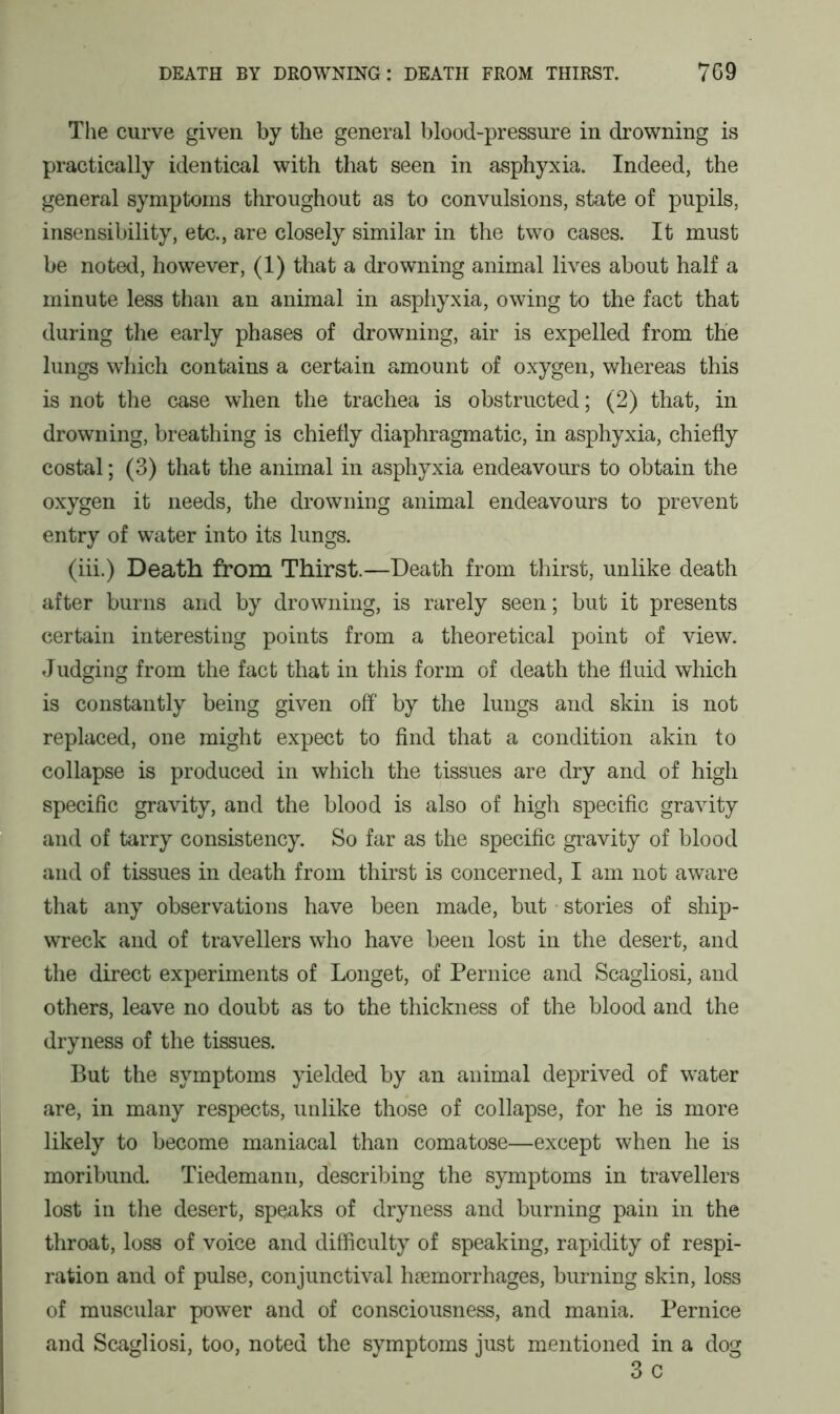 The curve given by the general blood-pressure in drowning is practically identical with that seen in asphyxia. Indeed, the general symptoms throughout as to convulsions, state of pupils, insensibility, etc., are closely similar in the two cases. It must be noted, however, (1) that a drowning animal lives about half a minute less than an animal in asphyxia, owing to the fact that during the early phases of drowning, air is expelled from the lungs which contains a certain amount of oxygen, whereas this is not the case when the trachea is obstructed; (2) that, in drowning, breathing is chiefly diaphragmatic, in asphyxia, chiefly costal; (3) that the animal in asphyxia endeavours to obtain the oxygen it needs, the drowning animal endeavours to prevent entry of water into its lungs. (iii.) Death from Thirst.—Death from thirst, unlike death after burns and by drowning, is rarely seen; but it presents certain interesting points from a theoretical point of view. Judging from the fact that in this form of death the fluid which is constantly being given off by the lungs and skin is not replaced, one might expect to find that a condition akin to collapse is produced in which the tissues are dry and of high specific gravity, and the blood is also of high specific gravity and of tarry consistency. So far as the specific gravity of blood and of tissues in death from thirst is concerned, I am not aware that any observations have been made, but stories of ship- wreck and of travellers who have been lost in the desert, and the direct experiments of Longet, of Pernice and Scagliosi, and others, leave no doubt as to the thickness of the blood and the dryness of the tissues. But the symptoms yielded by an animal deprived of water are, in many respects, unlike those of collapse, for he is more likely to become maniacal than comatose—except when he is moribund. Tiedemann, describing the symptoms in travellers lost in the desert, speaks of dryness and burning pain in the throat, loss of voice and difficulty of speaking, rapidity of respi- ration and of pulse, conjunctival haemorrhages, burning skin, loss of muscular power and of consciousness, and mania. Pernice and Scagliosi, too, noted the symptoms just mentioned in a dog 3 c
