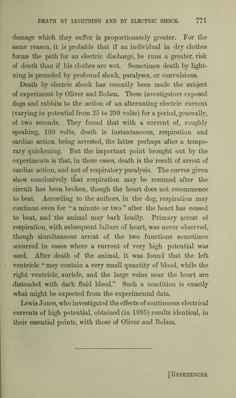 damage which they suffer is proportionately greater. For the same reason, it is probable that if an individual in dry clothes forms the path for an electric discharge, he runs a greater risk of death than if his clothes are wet. Sometimes death by light- ning is preceded by profound shock, paralyses, or convulsions. Death by electric shock has recently been made the subject of experiment by Oliver and Bolam. These investigators exposed dogs and rabbits to the action of an alternating electric current (varying in potential from 25 to 290 volts) for a period, generally, of two seconds. They found that with a current of, roughly speaking, 100 volts, death is instantaneous, respiration and cardiac action being arrested, the latter perhaps after a tempo- rary quickening. But the important point brought out by the experiments is that, in these cases, death is the result of arrest of cardiac action, and not of respiratory paralysis. The curves given show conclusively that respiration may be resumed after the circuit has been broken, though the heart does not recommence to beat. According to the authors, in the dog, respiration may continue even for “ a minute or two ” after the heart has ceased to beat, and the animal may bark loudly. Primary arrest of respiration, with subsequent failure of heart, was never observed, though simultaneous arrest of the two functions sometimes occurred in cases where a current of very high potential was used. After death of the animal, it was found that the left • ventricle “ may contain a very small quantity of blood, while the right ventricle, auricle, and the large veins near the heart are distended with dark fluid blood.” Such a condition is exactly what might be expected from the experimental data. Lewis Jones, who investigated the effects of continuous electrical currents of high potential, obtained (in 1895) results identical, in their essential points, with those of Oliver and Bolam. [References.