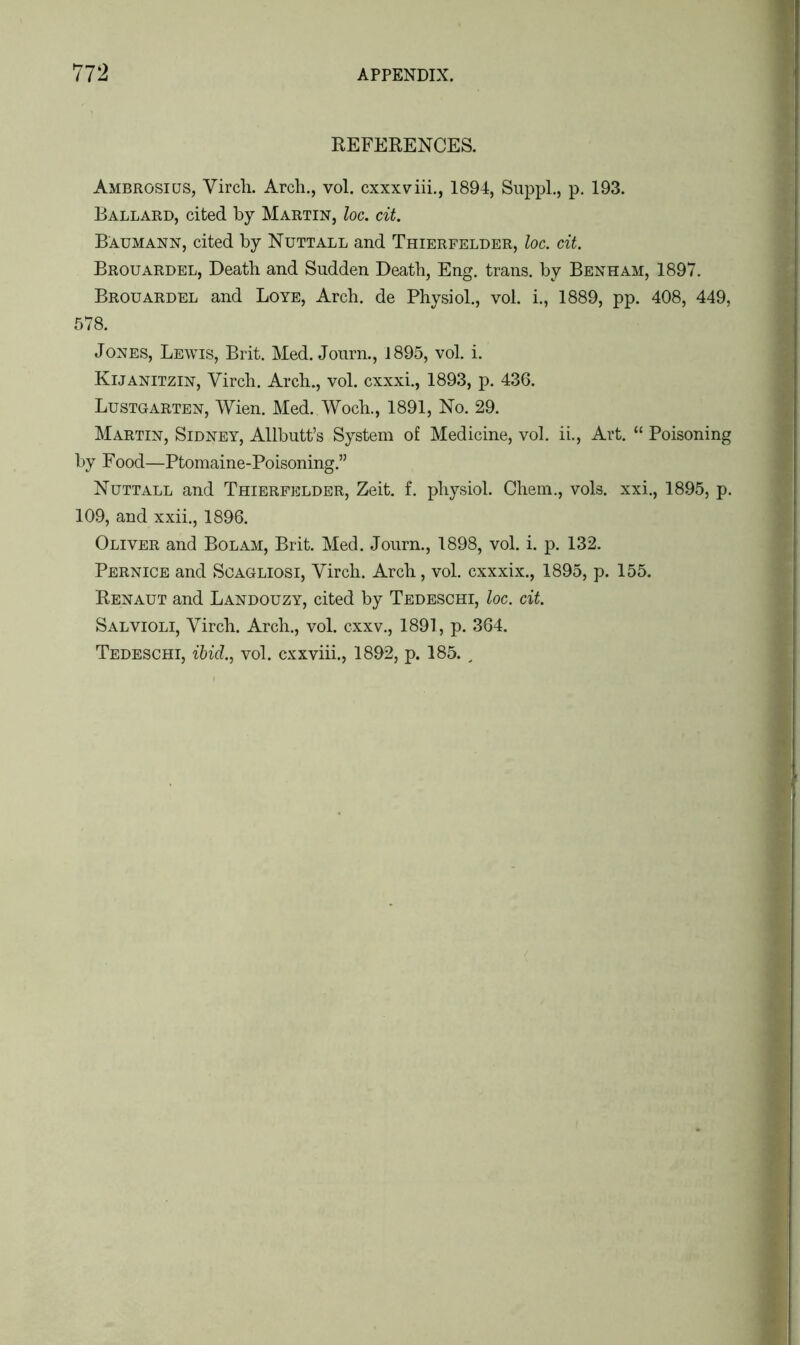REFERENCES. Ambrosicjs, Yirch. Arch., vol. cxxxviii., 1894, Suppl., p. 193. Ballard, cited by Martin, loc. cit. Baumann, cited by Nuttall and Thierfelder, loc. cit. Brouardel, Death and Sudden Death, Eng. trans. by Benham, 1897. Brouardel and Loye, Arch, de Physiol., vol. i., 1889, pp. 408, 449, 578. Jones, Lewis, Brit. Med. Journ., 1895, vol. i. Kijanitzin, Yirch. Arch., vol. cxxxi., 1893, p. 436. Lustgarten, Wien. Med. Woch., 1891, No. 29. Martin, Sidney, Allbutt’s System of Medicine, vol. ii., Art. “ Poisoning by Food—Ptomaine-Poisoning.” Nuttall and Thierfelder, Zeit. f. physiol. Chem., vols. xxi., 1895, p. 109, and xxii., 1896. Oliver and Bolam, Brit. Med. Journ., 1898, vol. i. p. 132. Pernice and Scagliosi, Yirch. Arch, vol. cxxxix., 1895, p. 155. Renaut and Landouzy, cited by Tedeschi, loc. cit. Salvioli, Yirch. Arch., vol. cxxv., 1891, p. 364. Tedeschi, ibid., vol. cxxviii., 1892, p. 185.,