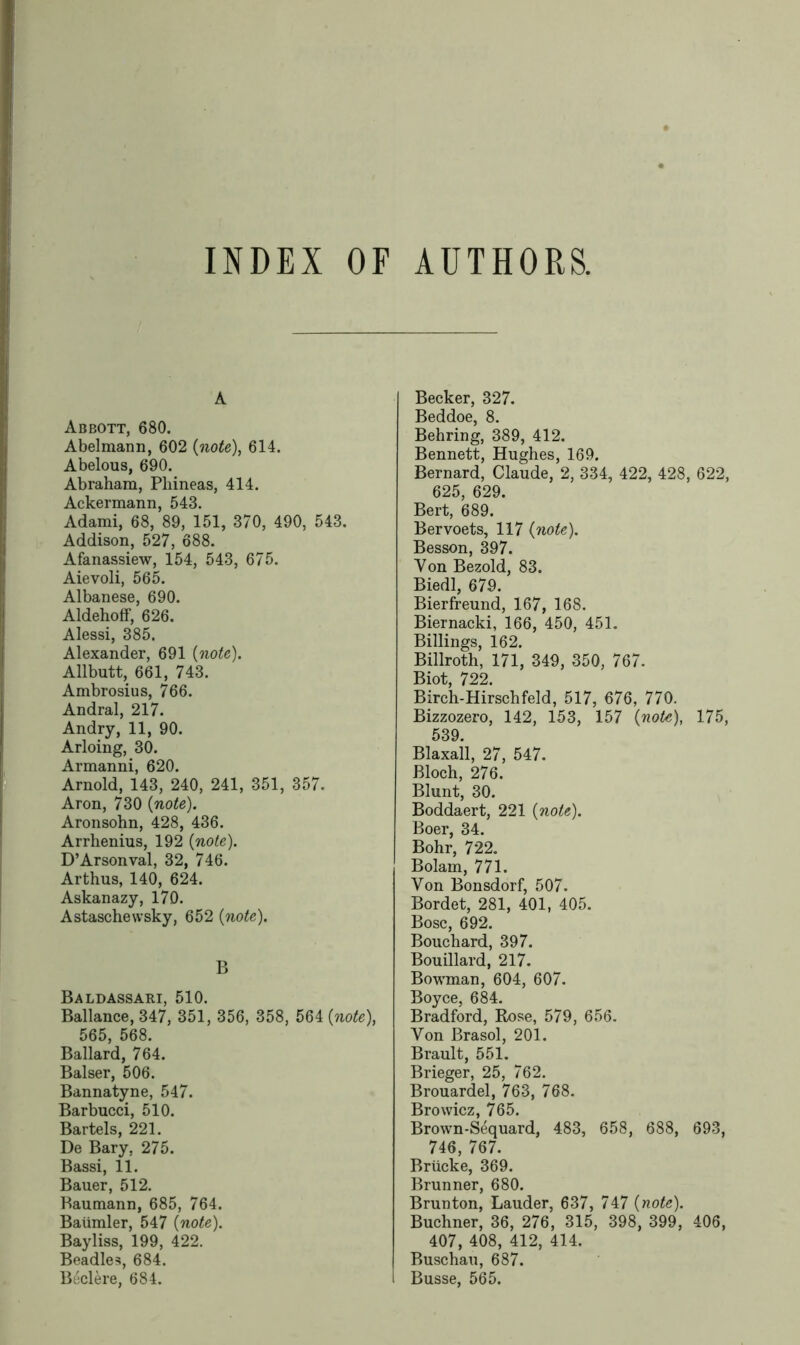 INDEX OF AUTHORS. A Abbott, 680. Abelmann, 602 (note), 614. Abelous, 690. Abraham, Pliineas, 414. Ackermann, 543. Adami, 68, 89, 151, 370, 490, 543. Addison, 527, 688. Afanassiew, 154, 543, 675. Aievoli, 565. Albanese, 690. Aldehoff, 626. Alessi, 385. Alexander, 691 {note). Allbutt, 661, 743. Ambrosius, 766. Andral, 217. Andry, 11, 90. Arloing, 30. Armanni, 620. Arnold, 143, 240, 241, 351, 357. Aron, 730 {note). Aronsohn, 428, 436. Arrhenius, 192 {note). D’Arsonval, 32, 746. Arthus, 140, 624. Askanazy, 170. Astaschewsky, 652 {note). B Baldassari, 510. Ballance, 347, 351, 356, 358, 564 {note), 565, 568. Ballard, 764. Balser, 506. Bannatyne, 547. Barbucci, 510. Bartels, 221. De Bary, 275. Bassi, 11. Bauer, 512. Baumann, 685, 764. Baiimler, 547 {note). Bayliss, 199, 422. Beadles, 684. Beclere, 684. Becker, 327. Beddoe, 8. Behring, 389, 412. Bennett, Hughes, 169. Bernard, Claude, 2, 334, 422, 428, 622, 625, 629. Bert, 689. Bervoets, 117 {note). Besson, 397. Von Bezold, 83. Biedl, 679. Bierfreund, 167, 168. Biernacki, 166, 450, 451. Billings, 162. Billroth, 171, 349, 350, 767. Biot, 722. Birch-Hirschfeld, 517, 676, 770. Bizzozero, 142, 153, 157 {note), 175, 539. Blaxall, 27, 547. Bloch, 276. Blunt, 30. Boddaert, 221 {note). Boer, 34. Bohr, 722. Bolam, 771. Von Bonsdorf, 507. Bordet, 281, 401, 405. Bose, 692. Bouchard, 397. Bouillard, 217. Bowman, 604, 607. Boyce, 684. Bradford, Rose, 579, 656. Von Brasol, 201. Brault, 551. Brieger, 25, 762. Brouardel, 763, 768. Browicz, 765. Brown-Sequard, 483, 658, 688, 693, 746, 767. Brticke, 369. Brunner, 680. Brunton, Lauder, 637, 747 {note). Buchner, 36, 276, 315, 398, 399, 406, 407, 408, 412, 414. Buschau, 687. Busse, 565.