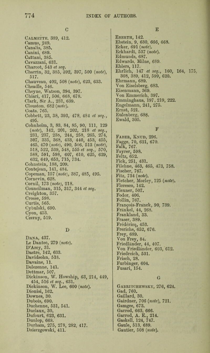 C Calmette, 389, 412. Camus, 249. Canalis, 385. Canini, 689. Cattani, 385. Cavazzani, 6 31. Charcot, 543 et seq. Charrin, 32, 385, 392, 397, 500 {note), 517. Chauveau, 402, 508 {note), 623, 633. Cheadle, 546. Cheyne, Watson, 394, 397. Chiari, 417, 506, 668, 678. Clark, Sir A., 231, 639. Clouston, 682 {note). Coats. 765. Cobbett, 23, 38, 393, 478, 484 et seq., 495. Cohnheim, 3, 83, 84, 85, 90, 111, 129 {note), 342, 201, 202, 218 et seq., 231, 237, 238, 244, 258, 265, 274, 307, 335, 368, 433, 440, 453, 455, 465, 470 {note), 490, 506, 513 {note), 518, 522, 539, 548, 555 et seq., 570, 588, 591, 598, 607, 610, 625, 629, 632, 649, 653, 715, 734. Cohnstein, 188, 209. Contejean, 141, 484. Copeman, 157 {note), 387, 485, 495. Cornevin, 628. Cornil, 173 {note), 218. Councilman, 315, 317, 344 et seq. Creighton, 357. Crosse, 598. Curtis, 565. Cybulski, 690. Cyon, 453. Czerny, 519. D Dana, 437. Le Dantec, 279 {note). D’Arcy, 31. Dastre, 142, 633. Davidsohn, 518. Davaine, 11. Delezenne, 141. Dettmar, 507. Dickinson, W. Howship, 63, 214, 449, 454, 516 et seq., 631. Dickinson, W. Lee, 600 {note). Dionisi, 162. Downes, 30. Dubois, 690. Duchenne, 531, 541. Duclaux, 30. Dufourt, 623, 631. Dunlop, 669. Durham, 275, 278, 282, 417. Dzierzgowski, 411. E Eberth, 142. Ebstein, 9, 630, 666, 668. Ecker, 691 {note). Eckhardt, 537 [note). Edmunds, 687. Edwards, Milne, 689. Ehlers, 117. Ehrlich, 147 et seq., 160, 164, 175. 308, 389, 412, 599, 620. Ehrmann, 689. Yon Eiselsberg, 683. Eisenmann, 369. Von Emmerich, 397. Emminghaus, 197, 219, 222. Engelmann, 241, 275. Ernst, 521. Eulenberg, 688. Ewald, 305. F Faber, Knud, 296. Fagge, 70, 621, 670. Falk, 767. Fayrer, 598. Feltz, 652. Fick, 251, 431. Fileline, 463, 465, 473, 758. Fischer, 767. Fitz, 734 {note). Fletcher, Morley, 125 {note). Floresco, 142. Flexner, 507. Fodor, 406. Follin, 767. Fran?ois-Franck, 90, 739. Frankel, 44, 268. Frankland, 33. Fraser, 389. Fredericq, 453. Frerichs, 652, 676. Frey, 689. Yon Frey, 84. Friedlander, 44, 407. Von Friedlander, 603, 612. Friedreich, 531. Frisch, 28. Furbinger, 604. Fusari, 154. G Gabritchewsky, 276, 624. Gad, 760. Gaillard, 30. Gairdner, 706 {note), 721. Gamgee, 673. Garrod, 663, 666. Garrod, A. E., 214. Gaskell, 124, 747. Gaule, 513, 689. Gautier, 508 {note).