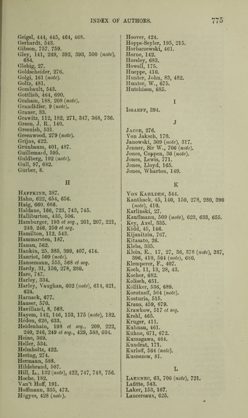 Geigel, 444, 445, 464, 468. Gerhardt, 543. Gibson, 757, 759. Gley, 141, 249, 392, 393, 500 {note), 684. Globig, 27. Goldscheider, 276. Golgi, 161 {note). Goltz, 481. Gombault, 543. Gottlieb, 464, 690. Graham, 188, 208 {note). Grandidier, 9 {note). Grauer, 33. Grawitz, 112, 182, 271, 347, 368, 736. Green, J. R., 140. Greenish, 531. Greenwood, 279 {note). Grijns, 422. Griinbaum, 401, 487. Guillemaid, 595. Guldberg, 192 {note). Gull, 97, 682. Giirber, 8. H Haffkine, 387. Hahn, 622, 654, 656. Haig, 660, 666. Haldane, 166, 723, 743, 745. Halliburton, 435, 506. Hamburger, 193 et seq., 201, 207, 221, 240, 246, 250 et seq. Hamilton, 112, 543. Hammarsten, 187. Hanau, 562. Hankin, 25, 385, 399, 407, 414. Hanriot, 509 {note). Hansemann, 555, 568 et seq. Hardy, 31, 150, 278, 280. Hare, 747. Harley, 334. Harley, Vaughan, 602 {note), 614, 621, 624. Harnack, 677. Hauser, 570. Havilland, 8, 568. Hayem, 142, 146, 153, 175 {note), 182. Hedon, 626, 633. Heidenhain, 198 et seq., 209, 222, 240, 246, 249 et seq., 429, 588, 604. Heine, 369. Heller, 534. Helmholtz, 422. Hering, 274. Hermann, 588. Hildebrand, 507. Hill, L., 132 {note), 422, 747, 748, 756. Hoche, 182. Van’t Hoff, 19J. Hoffmann, 335, 473. Hbgyes, 428 {note). Hoover, 424. Hoppe-Seyler, 195, 215. Horbaczewski, 461. Horne, 142. Horsley, 683. Howell, 175. Hueppe, 410. Hunter, John, 83, 482. Hunter, W., 675. Hutchison, 685. I ISSAEFF, 394. J Jacob, 276. Von Jaksch, 170. Janowski, 309 {note), 317. Jenner, Sir W., 706 {note). Jones, Coppen, 36 {note). Jones, Lewis, 771. Jones, Lloyd, 165. Jones, Wharton, 149. K Von Kahlden, 544. Kanthack, 45, 140, 150, 278, 280, 390 {note), 410. Karlinski, 27. Kauffmann, 509 {note), 623, 633, 655. Key, Axel, 335. Kidd, 45, 146. Kijanitzin, 767. Kitasato, 26. Klebs, 335. Klein, E., 17, 27, 36, 378 {note), 387, 396, 410, 564 {note), 680. Klemperer, F., 407. Koch, 11, 13, 28, 43. Kocher, 682. Kolisch, 651. Kolliker, 536, 689. Korotnetf, 564 {note). Kosturia, 515. Kraus, 459, 679. Krawkow, 517 et seq. Krehl, 465. Kruger, 411. Kuhnau, 461. Kiihne, 671, 672. Kumagawa, 464. Kundrat, 171. Kurloff, 564 {note). Kusnezow, 81. L Laennec, 63, 706 {note), 721. Lafitte, 543. Laker, 153, 167. Lancereaux, 625.