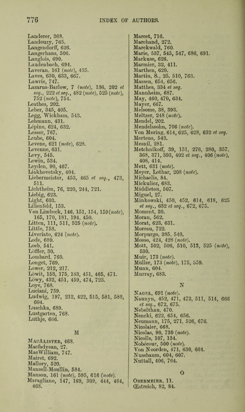 Landerer, 368. Landouzy, 765. Langendorff, 626. Langerhans, 506. Langlois, 690. Laudenbach, 694. Laveran, 161 (note), 435. Laves, 630, 633, 667. Lawrie, 747. Lazarus-Barlow, 7 (note), 136, 202 el seq., 222 etseq., 482 (note), 525 (note), 752 (note), 754. Leathes, 202. Leber, 345, 405. Legg, Wickham, 543. Lehmann, 431. Lepine, 624, 632. Lesser, 767. Leube, 604. Levene, 621 (note), 628. Levenne, 631. Levy, 545. Lewin, 534. Leyden, 90, 467. Liakhovetsky, 404. Liebermeister, 453, 465 et seq., 473, 511. Lichtheim, 76, 220, 244, 721. Liebig, 623. Light, 603. Lilienfeld, 153. Yon Limbeck, 146, 151, 154, 159(note), 165, 170, 181, 194, 450. Litten, 111, 511, 525 (note). Little, 758. Liveriato, 624 (note). Lode, 689. Loeb, 541. Loffler, 30. Lombard, 760. Lon get, 769. Lower, 212, 217. Lowit, 153, 175, 183, 451, 465, 471. Lowy, 432, 451, 459, 474, 723. Loye, 768. Luciani, 759. Ludwig, 197, 212, 422, 515, 581, 588, 604. Luschka, 689. Lustgarten, 768. Ltithje, 666. M MacAlister, 468. Macfadyean, 27. MacWilliam, 747. Mairet, 692. Mallory, 520. Mansell-Moullin, 584. Manson, 161 (note), 595, 616 (note). Maragliano, 147, 169, 309, 444, 464, 468. Marcet, 716. Marchand, 272. Marckwald, 760. Marie, 537, 545, 547, 686, 691. Markuse, 626. Marmier, 32, 411. Marthen, 620. Martin, S., 25, 510, 763. Massen, 654, 656. Matthes, 334 et seq. Mannheim, 687. May, 460, 470, 634. Mayer, 667. Melsome, 38, 393. Meltzer, 248 (note). Mendel, 202. Mendelssohn, 706 (note). Yon Mering, 614, 625, 628, 632 et seq. Mertens, 543. Mesnil, 281. Metchnikoff, 39, 151, 276, 280, 357, 368, 371, 393, 402 et seq., 406 (note), 408, 414. Mett, 631 (note). Meyer, Lothar, 208 (note). Michaelis, 84. Mickulicz, 683. Middleton, 507. Miguel, 27. Minkowski, 450, 452, 614, 618, 625 et seq., 632 et seq., 672, 675. Moment, 30. Moran, 562. Morat, 623, 631. Moreau, 722. Morpurgo, 385, 540. Mosso, 424, 428 (note). Mott, 502, 506, 510, 513, 525 (note), 530. Muir, 173 (note). Muller, 173 (note), 175, 559. Munn, 604. Murray, 683. N Nagf.l, 691 (note). Naunyn, 452, 471, 473, 511, 514, 666 et seq., 672, 675. Nebelthau, 470. Nencki, 622, 654, 656. Neumann, 175, 271, 526, 676. Nicolaier, 668. Nicolas, 90, 730 (note). Nieolls, 107, 134. Nobecour, 500 (note). Von Noorden, 471, 630, 664. Nussbaum, 604, 607. Nuttall, 406, 764. O Obermeier, 11. (Estreich, 82, 84.