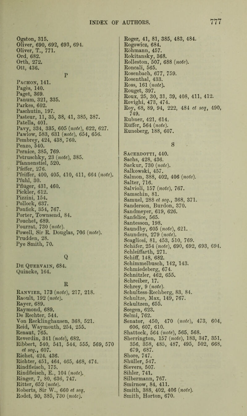 Ogston, 315. Oliver, 690, 692, 693, 694. Oliver, T., 771. Ord, 682. Orth, 272. Ott, 436. P Pachon, 141. Pages, 140. Paget, 369. Panum, 321, 335. Parkes, 602. Paschutin, 197. Pasteur, 11, 35, 38, 41, 385, 387. Patella, 401. Pavy, 334, 335, 605 (note), 622, 627. Pawlow, 583, 631 {note), 654, 656. Pembrey, 424, 438, 760. Penzo, 540. Pernice, 385, 769. Petruschky, 23 {note), 385. Pfannenstiel, 520. Pfeifer, 276. Pfeiffer, 400, 405, 410, 411, 664 {note). Pfulil, 30. Pfliiger, 431, 460. Pickier, 612. Pizzini, 154. Pollock, 637. Ponfick, 354, 767. Porter, Townsend, 84. Pouchet, 689. Pourrat, 730 {note). Powell, Sir R. Douglas, 706 {note). Prudden, 28. Pye Smith, 70. Q De Quervain, 684. Quincke, 164. R Ranvier, 173 {note), 217, 218. Raoult, 192 {note). Raver, 689. Raymond, 689. De Rechter, 544. Von Recklinghausen, 368, 521. Reid, Waymouth, 254, 255. Renaut, 765. Reverdin, 341 (note), 682. Ribbert, 540, 541, 544, 555, 569, 570 et seq., 607. Richet, 424, 436. Richter, 451, 464, 465, 468, 474. RindHeisch, 175. Rindfleisch, E., 104 {note). Ringer, 7, 80, 636, 747. Ritter, 652 {note). Roberts, Sir W., 660 et seq. Rodet, 90, 385, 730 {note). Roger, 41, 81, 385, 483, 484. Rogowicz, 684. Rohmann, 457. Rokitansky, 368. Rolleston, 507, 688 {note). Roncali, 565. Rosenbach, 677, 759. Rosenthal, 433. Ross, 161 {note). Rouget, 397. Roux, 25, 30, 31, 39, 408, 411, 412. Rovighi, 473, 474. Roy, 68, 89, 94, 222, 484 et seq, 490, 749. Rubner, 421, 614. Riiffer, 564 {note). Runeberg, 188, 607. S Sacerdotti, 440. Sachs, 428, 436. Sackur, 730 {note). Salkowski, 457. Salmon, 388, 402, 406 {note). Salter, 716. Salvioli, 157 {note), 767. Samschin, 81. Samuel, 288 et seq., 368, 371. Sanderson, Burdon, 370. Sandmeyer, 619, 626. Sanfelice, 565. Santesson, 198. Saundby, 605 {note), 621. Saunders, 279 {note). Scagliosi, 81, 453, 510, 769. Schafer, 254 {note), 690, 692, 693, 694. Schleiffarth, 271. Schiff, 148, 682. Schimmelbusch, 142, 143. Schmiedeberg, 674. Schnitzler, 462, 655. Schreiber, 17. Schrey, 9 {note). Schultess-Rechberg, 83, 84. Schultze, Max, 149, 767. Schultzen, 655. Seegen, 623. Selmi, 762. Senator, 450, 470 {note), 473, 604, 606, 607, 610. Shattock, 564 {note), 565, 568. Sherrington, 157 {note), 183, 347, 351, 356, 358, 485, 487, 495, 502, 668, 679, 687. Shore, 747. Shuller, 547. Sievers, 507. Sihler, 741. Silbermann, 767. Smirnow, 84, 411. Smith, 388, 402, 406 (note). Smith, Horton, 670.