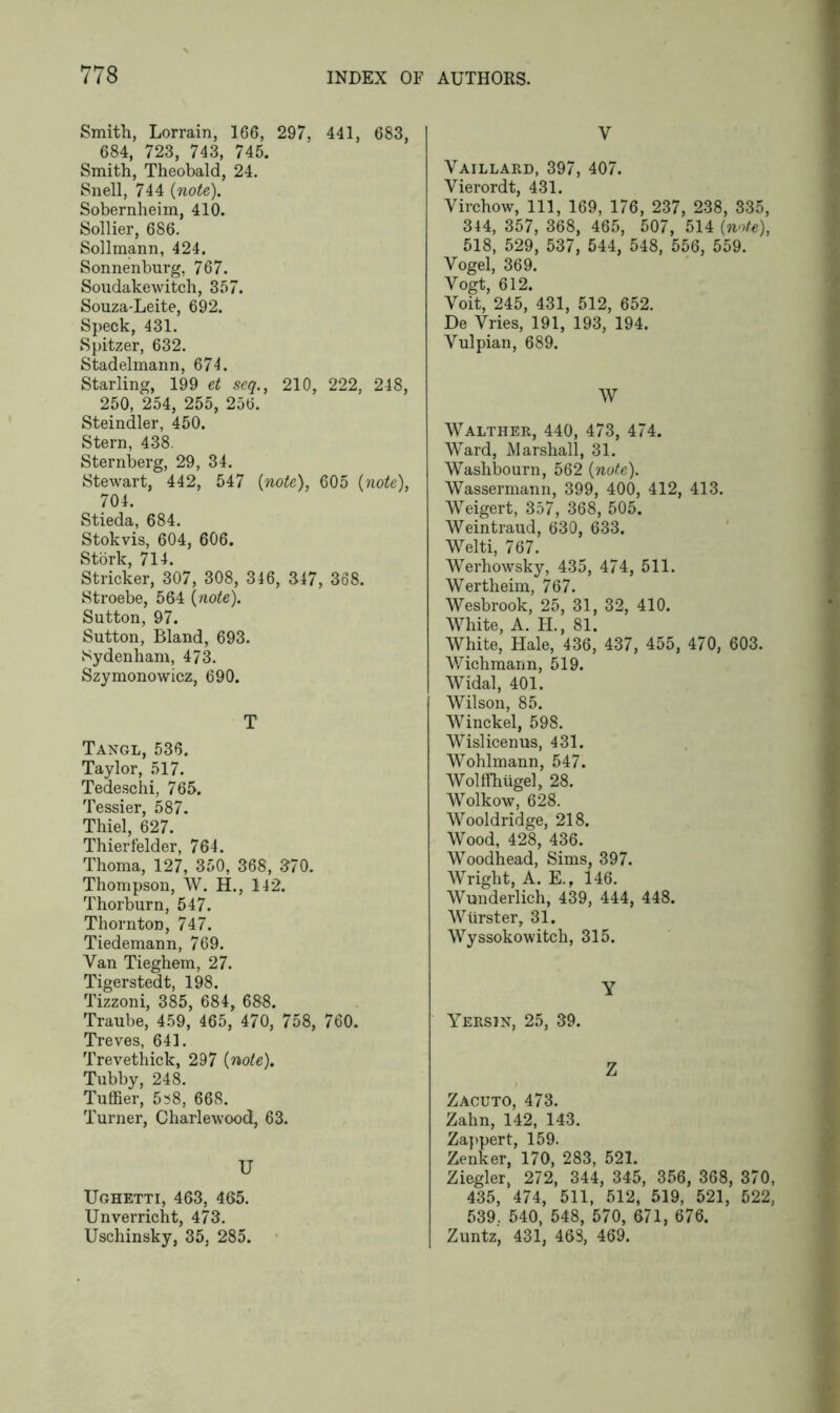 Smith, Lorrain, 166, 297, 441, 683, 684, 723, 743, 745. Smith, Theobald, 24. Snell, 744 {note). Sobernheim, 410. Sollier, 686. Sollmann, 424. Sonnenburg, 767. Soudakewitch, 357. Souza-Leite, 692. Speck, 431. Spitzer, 632. Stadelmann, 671. Starling, 199 et seq., 210, 222, 248, 250, 254, 255, 256. Steindler, 450. Stern, 438. Sternberg, 29, 34. Stewart, 442, 547 {note), 605 {note), 704. Stieda, 684. Stokvis, 604, 606. Stork, 714. Strieker, 307, 308, 346, 347, 368. Stroebe, 564 {note). Sutton, 97. Sutton, Bland, 693. Sydenham, 473. Szymonowicz, 690. T Tangl, 536. Taylor, 517. Tedeschi, 765. Tessier, 587. Thiel, 627. Thierfelder, 764. Thoma, 127, 350, 368, 370. Thompson, W. H., 142. Thorburn, 547. ThorntoD, 747. Tiedemann, 769. Van Tieghem, 27. Tigerstedt, 198. Tizzoni, 385, 684, 688. Traube, 459, 465, 470, 758, 760. Treves, 641. Trevethick, 297 {note). Tubby, 248. Tuffier, 5^8, 668. Turner, Charlewood, 63. U Ughetti, 463, 465. Unverricht, 473. Uschinsky, 35, 285. v Vaillard, 397, 407. Yierordt, 431. Virchow, 111, 169, 176, 237, 238, 335, 344, 357, 368, 465, 507, 514 {note), 518, 529, 537, 544, 548, 556, 559. Vogel, 369. Vogt, 612. Voit, 245, 431, 512, 652. De Vries, 191, 193, 194. Vulpian, 689. W Walther, 440, 473, 474. Ward, Marshall, 31. Washbourn, 562 {note). Wassermann, 399, 400, 412, 413. Weigert, 357, 368, 505. Weintraud, 630, 633. Welti, 767. Werhowsky, 435, 474, 511. Wertheim, 767. Wesbrook, 25, 31, 32, 410. White, A. H., 81. White, Hale, 436, 437, 455, 470, 603. Wichmann, 519. Widal, 401. Wilson, 85. Winckel, 598. Wislicenus, 431. Wohlmann, 547. Wolffhiigel, 28. Wolkow, 628. Wooldridge, 218. Wood, 428, 436. Woodhead, Sims. 397. Wright, A. E.t 146. Wunderlich, 439, 444, 448. Wiirster, 31. Wyssokowitch, 315. Y Yersin, 25, 39. Z Zacuto, 473. Zahn, 142, 143. Zappert, 159. Zenker, 170, 283, 521. Ziegler, 272, 344, 345, 356, 368, 370, 435, 474, 511, 512, 519, 521, 522, 539. 540, 548, 570, 671, 676. Zuntz, 431, 468, 469.