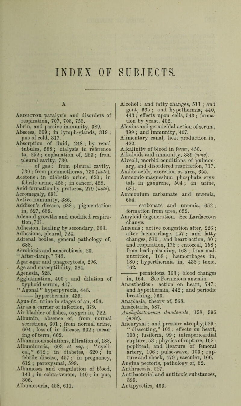 A Abductor paralysis and disorders of respiration, 707, 708, 753. Abrin, and passive immunity, 389. Abscess, 309 ; in lymph-glands, 319 ; pus of cold, 317. Absorption of fluid, 248 ; by renal tubules, 588 ; dialysis in reference to, 252 ; explanation of, 253 ; from pleural cavity, 730. of gas : from pleural cavity, 730 ; from pneumothorax, 730 {note). Acetone: in diabetic urine, 620 ; in febrile urine, 458 ; in cancer, 458. Acid-formation by protozoa, 279 {note). Acromegaly, 691. Active immunity, 386. Addison’s disease, 688 ; pigmentation in, 527, 689. Adenoid growths and modified respira- tion, 701. Adhesion, healing by secondary, 363. Adhesions, pleural, 724. Adrenal bodies, general pathology of, 688. Aerobiosis and anaerobiosis, 20. “After-damp.” 743. Agar-agar and phagocytosis, 296. Age and susceptibility, 384. Agenesia, 528. Agglutination, 400 ; and dilution of typhoid serum, 417. “ Agonal ” hyperpyrexia, 448. hyperthermia, 439. Ague-fit, urine in stages of an, 456. Air as a carrier of infection, 379. Air-bladder of fishes, oxygen in, 722. Albumin, absence of, from normal secretions, 601 ; from normal urine, 604 ; loss of, in disease, 602 ; mean- ing of term, 602. Albuminous solutions, filtration of, 188. Albuminuria, 603 et seq. ; “cycli- cal,” 612; in diabetes, 620; in febrile disease, 457 ; in pregnancy, 612 ; paroxysmal, 599. Albumoses and coagulation of b’ood, 141 ; in cobra-venom, 140 ; in pus, 306. Albumosuria, 458, 611. Alcohol : and fatty changes, 511 ; and gout, 665 ; and hypothermia, 440, 443 ; effects upon cells, 543 ; forma- tion by yeast, 402. Alexins and germicidal action of serum, 399 ; and immunity, 407. Alimentary canal, heat production in, 422. Alkalinity of blood in fever, 450. Alkaloids and immunity, 389 {note). Alveoli, morbid conditions of pulmon- ary, and disordered respiration, 717. Amido-acids, excretion as urea, 655. Ammonio-magnesium phosphate crys- tals in gangrene, 504 ; in urine, 681. Ammonium carbamate and ursemia, 654. carbonate and ursemia, 652 ; formation from urea, 652. Amyloid degeneration. See Lardaceous change. Ansemia : active congestion after, 226 ; after hsemorrhage, 157 ; and fatty changes, 510 ; and heart action, 80 ; and respiration, 178 ; entozoal, 158 ; from lead-poisoning, 168 ; from mal- nutrition, 168 ; haemorrhages in, 180 ; hyperthermia in, 438 ; toxic, 162. pernicious, 163 ; blood changes in, 164. See Pernicious ansemia. Anaesthetics : action on heart, 747 ; and hypothermia, 442 ; and periodic breathing, 760. Anaplasia, theory of, 568. Anazoturia, 587. Anchylostomum duodenale, 158, 595 {note). Aneurysm : and pressure atrophy, 529 ; “dissecting,” 103 ; effects on heart, 100 ; fusiform, 99 ; intrapericardial rupture, 53 ; physics of rupture, 102 ; popliteal, and ligature of femoral artery, 106 ; pulse-wave, 100 ; rup- ture and shock, 479 ; saccular, 100. Angina pectoris, pathology of, 82. Anthracosis, 527. Antibacterial and antitoxic substances, 399. Antipyretics, 463.