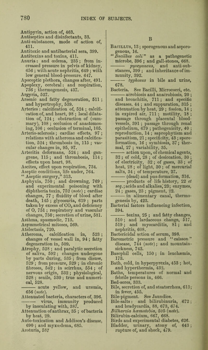 Antipyrin, action of, 463. Antiseptics and disinfectants, 33. Anti-substances, mode of action of, 411. Antitoxic and antibacterial sera, 399. Antitoxins and toxins, 411. Anuria: and oedema, 235 ; from in- creased pressure in pelvis of kidney, 656 ; with acute nephritis, 649 ; with low general blood-pressure, 647. Apocoptic plethora, changes after, 491. Apoplexy, cerebral: and respiration, 736 ; thermogenesis, 437. Argyria, 527. Arsenic and fatty degeneration, 511 ; and hypertrophy, 539. Arteries : calcification of, 524 ; calcifi- cation of, and heart, 98 ; local dilata- tion of, 124 ; obstruction of (sum- mary), 108 ; occlusion of anastomos- ing, 106 ; occlusion of terminal, 105. Arterio-sclerosis ; cardiac effects, 97 ; relations with atheroma and calcifica- tion, 524 ; thrombosis in, 115 ; vas- cular changes in, 95, 97. Arteritis deformans, 524; and gan- grene, 115 ; and thrombosis, 114 ; effects upon heart, 98. Ascites, effect upon respiration, 734. Aseptic conditions, life under, 764. “ Aseptic surgery,” 313. Asphyxia, 750 ; and drowning, 769 ; and experimental poisoning with diphtheria toxin, 752 (note) ; cardiac changes, 77 ; fluidity of blood after death, 145 ; glycosuria, 619 ; parts taken by excess of C02 and deficiency of O, 751 ; respiratory and vascular changes, 750; secretion of urine, 581. Asthma, spasmodic, 713. Asymmetrical mitoses, 569. Atelectasis, 720. Atheroma, calcification in, 523 ; changes of vessel wall in, 94 ; fatty degeneration in, 509. Atrophy, 528 ; and paralytic secretion of saliva, 592 ; changes undergone by parts during, 535 ; from disuse, 529 ; from pressure, 529 ; in chronic fibroses, 542 ; in scirrhus, 554 ; of nervous origin, 532 ; physiological, 528 ; senile, 530 ; true and numeri- cal, 528. acute yellow, and uraemia, 656 (note). Attenuated bacteria, characters of, 396. virus, immunity produced by inoculating with, 387. Attenuation of anthrax, 35 ; of bacteria by heat, 29. Auto-toxication and Addison’s disease, 690 ; and myxoedema, 685. Azoturia, 587 B Bacillus, 13; sporogenous and asporo- genous, 16. “Bacillus coli” as a pathogenetic microbe, 396 ; and gall-stones, 668. pyocyaneus, and anti-sub- stances, 399 ; and inheritance of im- munity, 392. typhosus in bile and urine, 678. Bacteria. See Bacilli, Micrococci, etc. aerobiosis and anaerobiosis, 20 ; and bronchitis, 711 ; and specific diseases, 44 ; and suppuration, 315 ; attenuation by heat, 29 ; fission, 14 ; in expired air, 711 ; motility, 18 ; passage through placental blood- vessels, 391 ; passage through renal epithelium, 679 ; pathogenicity, 40 ; reproduction, 14 ; saprophytism and parasitism, 21; specificity, 43 ; spore- formation, 16 ; symbiosis, 37; ther- mal, 27 ; variability, 35. ^ action upon, of chemical agents, 32 ; of cold, 28 ; of desiccation, 30 ; of electricity, 32 ; of gases, 33 ; of heat, 28 ; of light, 30 ; of mercurial salts, 34 ; of temperature, 27. (dead) and pus-formation, 316. products of life history, 22 et seq.; acids and alkalies,' 23; enzymes, 24 ; gases, 23 ; pigment, 22. in alimentary canal, thermo- genesis by, 423. Bacterial factors influencing infection, 394. toxins, 25 ; and fatty changes, 510; and lardaceous change, 517, 519; and myocarditis, 81 ; and nephritis, 608. Bactericidal action of serum, 398. Barometric pressure and “caisson” disease, 744 (note); and mountain- sickness, 743. Basophil cells, 150 ; in leuchsemia, 173. Bath, cold, in hyperpyrexia, 453 ; hot, and hyperthermia, 432. Baths, temperatures of normal and febrile persons in, 466. Bed-sores, 333. Bile, secretion of, and steatorrhcea, 613; in fever, 455. Bile-pigment. See Jaundice. Bile-salts : and bilirubinuria, 672 ; and bradycardia, 88, 673, 674. Bilharzia hcematobia, 595 (note). Bilirubin-calcium, 667, 668. Birds and experimental diabetes, 626. Bladder, urinary, atony of, 643 ; rupture of, and shock, 479.