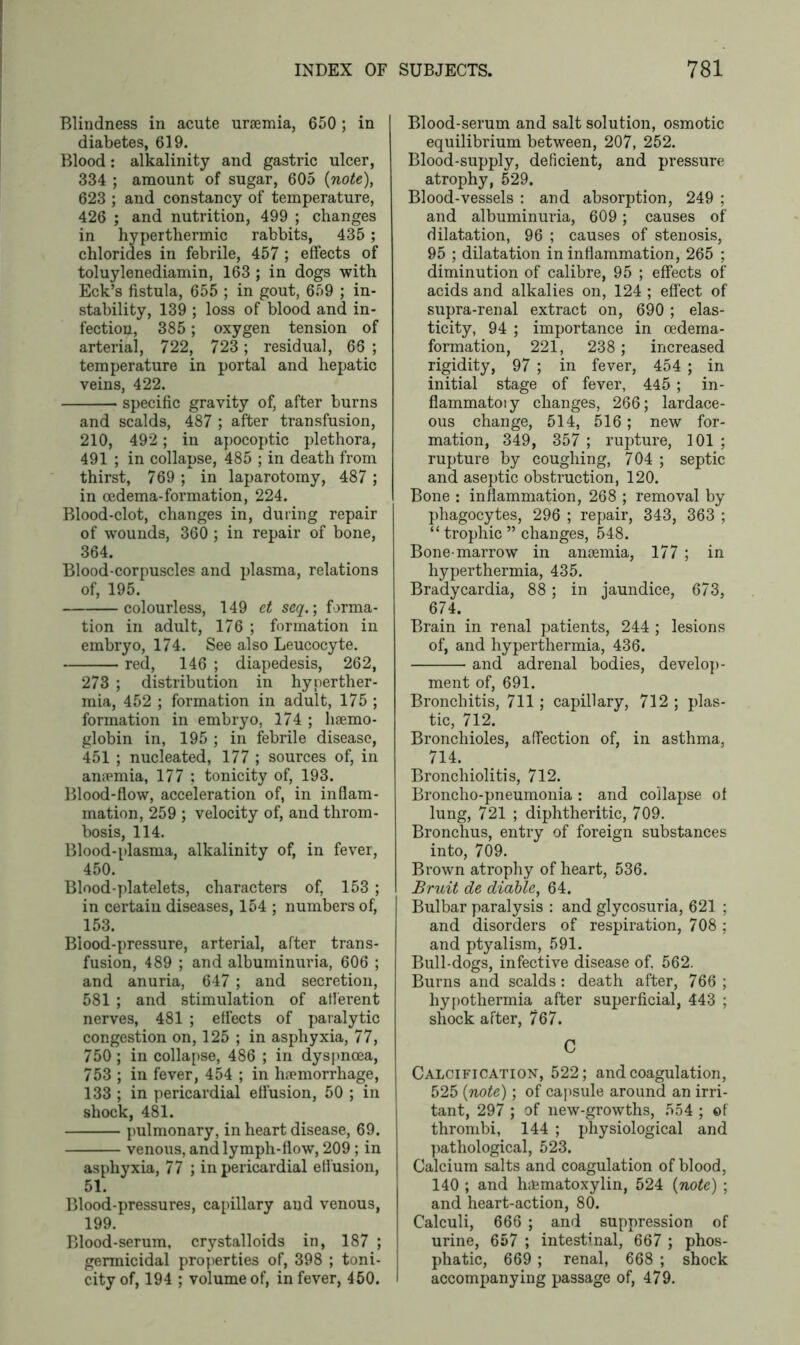 Blindness in acute uraemia, 650; in diabetes, 619. Blood: alkalinity and gastric ulcer, 334 ; amount of sugar, 605 (note), 623 ; and constancy of temperature, 426 ; and nutrition, 499 ; changes in hyperthermic rabbits, 435 ; chlorides in febrile, 457 ; effects of toluylenediamin, 163 ; in dogs with Eck’s fistula, 655 ; in gout, 659 ; in- stability, 139 ; loss of blood and in- fection, 385 ; oxygen tension of arterial, 722, 723; residual, 66 ; temperature in portal and hepatic veins, 422. specific gravity of, after burns and scalds, 487 ; after transfusion, 210, 492; in apocoptic plethora, 491 ; in collapse, 485 ; in death from thirst, 769 ; in laparotomy, 487 ; in oedema-formation, 224. Blood-clot, changes in, during repair of wounds, 360 ; in repair of bone, 364. Blood-corpuscles and plasma, relations of, 195. colourless, 149 et seq.; forma- tion in adult, 176 ; formation in embryo, 174. See also Leucocyte. red, 146 ; diapedesis, 262, 273 ; distribution in hyperther- mia, 452 ; formation in adult, 175 ; formation in embryo, 174 ; haemo- globin in, 195 ; in febrile disease, 451 ; nucleated, 177 ; sources of, in anaemia, 177 : tonicity of, 193. Blood-flow, acceleration of, in inflam- mation, 259 ; velocity of, and throm- bosis, 114. Blood-plasma, alkalinity of, in fever, 450. Blood-platelets, characters of, 153 ; in certain diseases, 154 ; numbers of, 153. Blood-pressure, arterial, after trans- fusion, 489 ; and albuminuria, 606 ; and anuria, 647 ; and secretion, 581 ; and stimulation of afferent nerves, 481 ; effects of paralytic congestion on, 125 ; in asphyxia, 77, 750 ; in collapse, 486 ; in dyspnoea, 753 ; in fever, 454 ; in haemorrhage, 133 ; in pericardial effusion, 50 ; in shock, 481. pulmonary, in heart disease, 69. venous, and lymph-flow, 209; in asphyxia, 77 ; in pericardial effusion, 51. Blood-pressures, capillary and venous, 199. Blood-serum, crystalloids in, 187 ; germicidal properties of, 398 ; toni- city of, 194 ; volume of, in fever, 450. Blood-serum and salt solution, osmotic equilibrium between, 207, 252. Blood-supply, deficient, and pressure atrophy, 529. Blood-vessels : and absorption, 249 ; and albuminuria, 609 ; causes of dilatation, 96 ; causes of stenosis, 95 ; dilatation in inflammation, 265 ; diminution of calibre, 95 ; effects of acids and alkalies on, 124 ; effect of supra-renal extract on, 690 ; elas- ticity, 94 ; importance in oedema- formation, 221, 238 ; increased rigidity, 97 ; in fever, 454 ; in initial stage of fever, 445 ; in- flammatory changes, 266; lardace- ous change, 514, 516; new for- mation, 349, 357 ; rupture, 101 ; rupture by coughing, 704 ; septic and aseptic obstruction, 120. Bone : inflammation, 268 ; removal by phagocytes, 296 ; repair, 343, 363 ; “ trophic ” changes, 548. Bone-marrow in ansemia, 177 ; in hyperthermia, 435. Bradycardia, 88; in jaundice, 673, 674. Brain in renal patients, 244 ; lesions of, and hyperthermia, 436. and adrenal bodies, develop- ment of, 691. Bronchitis, 711 ; capillary, 712 ; plas- tic, 712. Bronchioles, affection of, in asthma, 714. Bronchiolitis, 712. Broncho-pneumonia : and collapse of lung, 721 ; diphtheritic, 709. Bronchus, entry of foreign substances into, 709. Brown atrophy of heart, 536. Bruit de diable, 64. Bulbar paralysis : and glycosuria, 621 ; and disorders of respiration, 708 ; and ptyalism, 591. Bull-dogs, infective disease of. 562. Burns and scalds: death after, 766 ; hypothermia after superficial, 443 ; shock after, 767. C Calcification, 522; and coagulation, 525 (note); of capsule around an irri- tant, 297 ; of new-growths, 554 ; of thrombi, 144 ; physiological and pathological, 523. Calcium salts and coagulation of blood, 140 ; and hdsmatoxylin, 524 (note) ; and heart-action, 80. Calculi, 666 ; and suppression of urine, 657 ; intestinal, 667 ; phos- phatic, 669 ; renal, 668 ; shock accompanying passage of, 479.