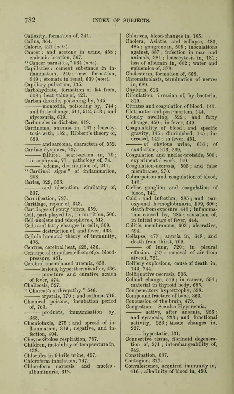 Callosity, formation of, 341. Callus, 364. Calorie, 421 {note). Cancer : and acetone in urine, 458 ; endemic location, 567. “ Cancer parasites,” 564 {note). Capillaries: cement substance in in- flammation, 240; new formation, 349 ; stomata in renal, 609 {note). Capillary pulsation, 135. Carbohydrate, formation of fat frotn, 508 ; heat value of, 421. Carbon dioxide, poisoning by, 745. monoxide, poisoning by, 744 ; and fatty change, 511, 512, 513 ; and glycosuria, 619. Carbuncles in diabetes, 619. Carcinoma, anaemia in, 167 ; leucocy- tosis with, 182 ; Ribbert’s theory of, 569. and sarcoma, characters of, 552. Cardiac dyspnoea, 737. failure : heart-action in, 79 ; in asphyxia, 77 ; pathology of, 74. oedema, distribution of, 241. “ Cardinal signs ” of inflammation, 258. Caries, 329, 336. and ulceration, similarity of, 337. Carnification, 727. Cartilage, repair of, 343. Cartilages of gouty joints, 659. Cell, part played by, in nutrition, 500. Cell-nucleus and phosphorus, 513. Cells and fatty changes in cells, 509. destruction of, and fever, 463. Cellulo-humoral theory of immunity, 408. Centres, cerebral heat, 428, 436. Centripetal impulses,effects of,on blood- pressure, 481. Cerebral anaemia and uraemia, 653. lesions, hyperthermia after, 436. puncture and curative action of fever, 474. Chalicosis, 527. “ Charcot’s arthropathy,” 546. crystals, 170 ; and asthma, 715. Chemical poisons, incubation period of, 763. products, immunisation by, 388. Cheiniotaxis, 275 ; and spread of in- flammation, 319; negative, and in- fection, 404. Cheyne-Stokes respiration, 757. Children, instability of temperature in, 438. Chlorides in febrile urine, 457. Chloroform inhalation, 747. Chloroform - narcosis and nucleo - albuminuria, 612. Chlorosis, blood-changes in. 165. Cholera, Asiatic, and collapse, 480, 485 ; gangrene in, 505 ; inoculations against, 387 ; infection in man and animals, 381 ; leucocytosis in, 181 ; loss of albumin in, 602 ; water and epidemics of, 378. Cholesterin, formation of, 668. Chromatoblasts, termination of nerves in, 689. Chyluria, 616. Circulation, invasion of, by bacteria, 319. Citrates and coagulation of blood, 140. Clot,-ante- and post-mortem, 144. Cloudy swelling, 522 ; and fatty change, 450 ; in fever, 449. Coagulability of blood: and specific gravity, 145 ; diminished, 145 ; in- creased, 142 ; in fever, 451. of chylous uriDe, 616 ; of exudations, 216, 269. Coagulation and nucleo-proteids, 506 ; experimental work, 140. Coagulation-necrosis, 505 ; and false membranes, 270. Cobra-poison and coagulation of blood, 140. Coeliac ganglion and coagulation of blood, 141. Cold : and infection, 385 ; and par- oxysmal hemoglobinuria, 599, 600 ; death from exposure, 440 ; inflamma- tion caused by, 285 ; sensation of, in initial stage of fever, 444. Colitis, membranous, 603 ; ulcerative, 594. Collapse, 477 ; anuria in, 648 ; and death from thirst, 769. of lung, 720 ; in pleural effusion, 727 ; removal of air from alveoli, 721. Colliery explosions, cause of death in, 743, 744. Colliquative necrosis, 506. Colloid change, 519 ; in cancer, 554 ; material in thyroid body, 685. Compensatory hypertrophy, 538. Compound fracture of bone, 363. Concussion of the brain, 479. Congestion. See also Hyperemia. active, after ansemia, 226 ; and cyanosis, 233 ; and functional activity, 226 ; tissue changes in, 227. hypostatic, 131. Connective tissue, fibrinoid degenera- tion of, 271 ; interchangeability of, 342. Constipatioh, 637. Contagion, 377. Convalescence, acquired immunity in, 416 ; alkalinity of blood in, 450.