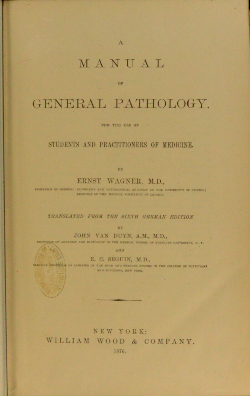 A A N U A L OF GENERAL PATHOLOGY FOB THE t'SE OK STUDENTS AND PRACTITIONERS OF MEDICINE. by ERNST WAGNER, M.D., raOFXNO* or GENERAL FATHOUXiY AND F ATHOLOGICAL ANATOMY IN THE UNIVERSITY OF LXtrZIC ; DIRECT OR OF THE MR Of CAL KiUCLINIC OF LKIFUG. TRANSLATED FROM THE SIXTH HERMAN EDITION BY JOHN VAN DUYN, A.M., FROfHSSOK OF ANATOMY ANO HISTOLOGY IN THE MEDICAL SCHOOL OF SYRACUSE. UNIVERSITY, N. Y. AND . E. C. SEGUIN, M.D., CUNKAL P«0*&$0* UP DISEASES UP TH1 MIND AND fffcKVOUS SVSTKM IN THE COLLEGE OP PHYSICIANS AND SURGEON*, NEW YORK. >7 v / N E W Y O R K : W I L L I A M AY O O D <fc COM P A N Y 1876.