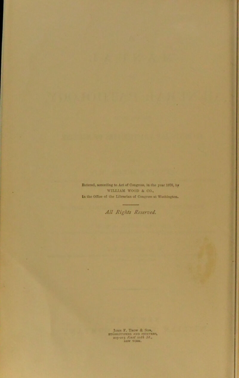 Entered, according to Act of Congress, in the year 1870, by WILLIAM WOOD &i CO., In the Office of the Librarian of Congress at Washington. All Rights Reserved. John F. Trow & So*, 8TKRKOTYPERS AND PRINTERS, 205-213 East izt/t St., NEW YORK.