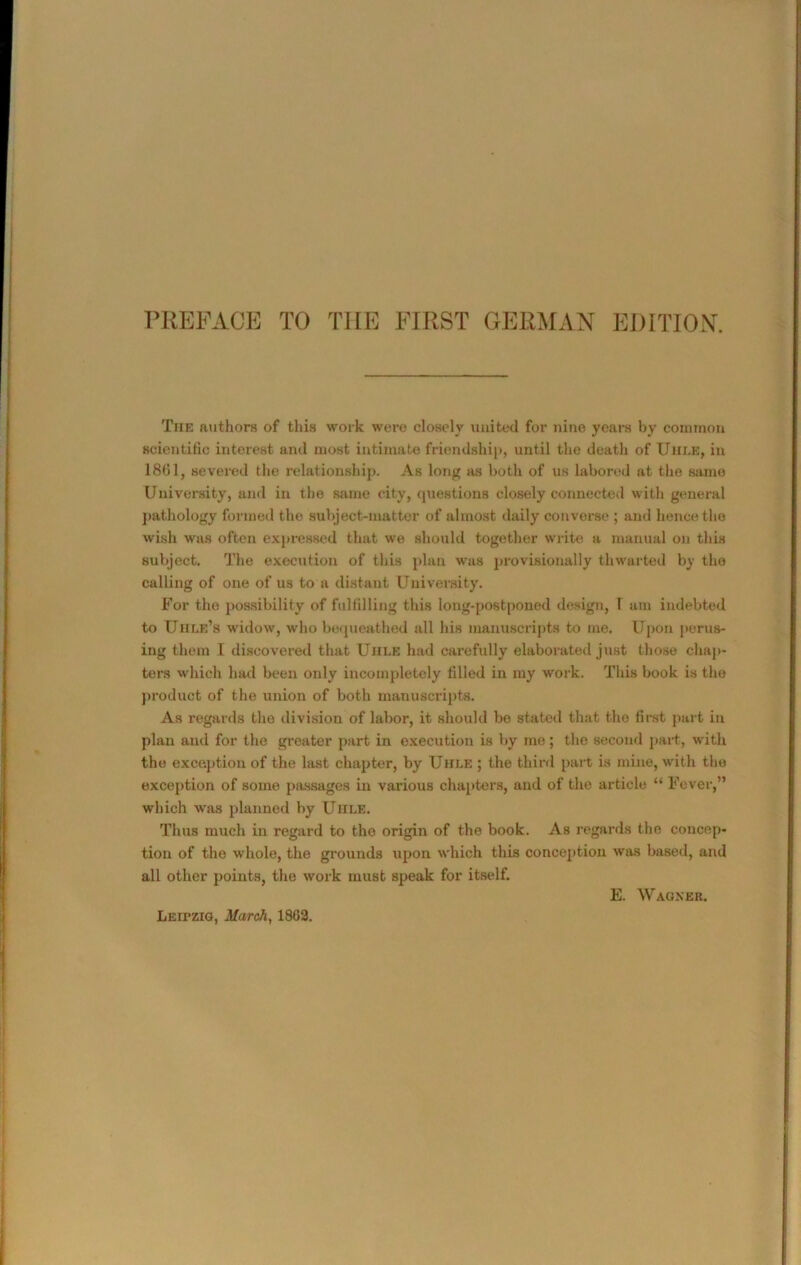 PREFACE TO THE FIRST GERMAN EDITION. The authors of this work were closely united for nine years by common scientific interest and most intimate friendship, until the death of Uhle, in 18(51, severed the relationship. As long as both of us labored at the same University, and in the same city, questions closely connected with general pathology formed the subject-matter of almost daily converse ; and hence the wish was often expressed that we should together write a manual on this subject. The execution of this plan was provisionally thwarted by the calling of one of us to a distant University. For the possibility of fulfilling this long-postponed design, 1 am indebted to IIIIre’s widow, who bequeathed all his manuscripts to me. Upon perus- ing them I discovered that Uhle had carefully elaborated just those chap- ters which had been only incompletely filled in my work. This book is the product of the union of both manuscripts. As regards the division of labor, it should be stated that tho first part in plan and for the greater part in execution is by me; the second part, with the exception of the last chapter, by Uhle ; the third part is mine, with the exception of some passages in various chapters, and of the article “ Fever,” which was planned by Uhle. Thus much in regard to tho origin of the book. As regards the concep- tion of the whole, the grounds upon which this conception was based, and all other points, the work must speak for itself. LEirzio, March, 1862.