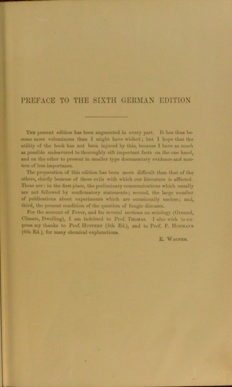 The present edition has been augmented in every part. It has thus be- come more voluminous than I might have wished; but I hope that the utility of the book has not been injured by this, because I have as much as possible endeavored to thoroughly sift important facts on the one hand, and on the other to present in smaller type documentary evidence and mat- ters of less importance. 'Hie preparation of this edition has been more difficult than that of tho others, chiefly because of three evils with which our literature is afflicted. These are: in the first place, the preliminary communications which usually are not followed by confirmatory statements; second, the largo number of publications about experiments which are occasionally useless; and, third, the present condition of the question of fungic diseases. For the account of Fever, and for several sections on ictiology (Ground, Climate, Dwelling), I am indebted to Prof. Thomas. I also wish to ex- press my thanks to Prof. Huppert (5tU Ed.), and to Prof. F. Hofmann (6th Ed.), for many chemical explanations.