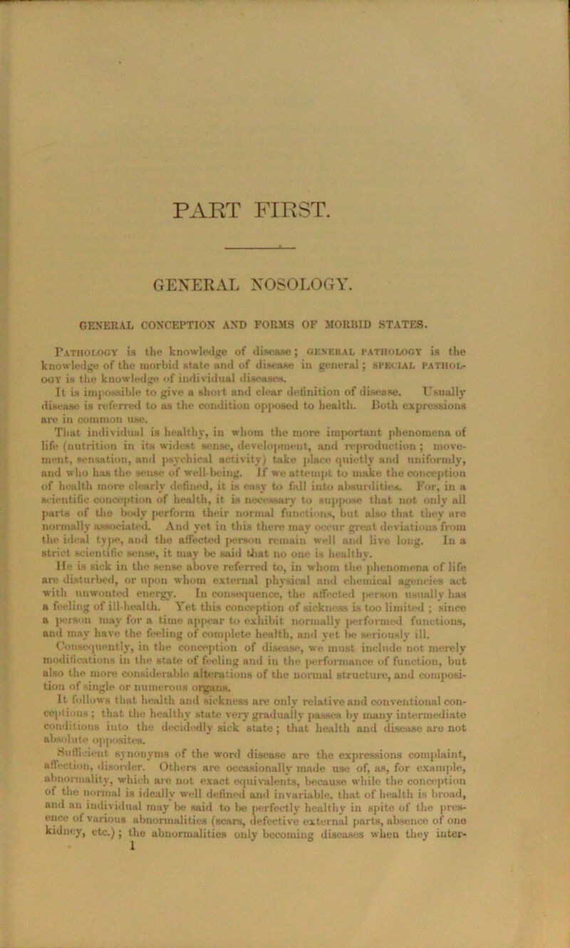 PART FIRST. GENERAL NOSOLOGY. GENERAL CONCEPTION AND FORMS OF MORBID STATES. Pathology is the knowledge of disease; general pathology is the knowledge of the morbid state and of disease in general; SPECIAL pathol- ogy is the knowledge of individual diseases. It is impossible to give a short and clear definition of disease. Usually disease is referred to as the condition opposed to health. Both expressions are in common use. That individual is healthy, in whom the more important phenomena of life (nutrition in its widest sense, development, and reproduction ; move- ment, sensation, and psychical activity) take place quietly and uniformly, and who has the sense of well-being. If w'e attempt to make the conception of health more clearly defined, it is easy to fall into absurdities. For, in a scientific conception of health, it is necessary to suppose that not only all parts of the laxly perform their normal functions, but also that they are normally associated. And yet in this there may occur great deviations from the ideal type, and the affected jierson remain well and live long. In a strict scientific sense, it may be said that no one is healthy. lie is sick in the sense above referred to, in whom the phenomena of life are disturbed, or upon whom external physical and chemical agencies act with unwonted energy. In consequence, the affected person usually has a feeling of ill-health. Yet this conception of sickness is too limited ; since a person may for a time appear to exhibit normally performed functions, and may have the feeling of complete health, and yet lx?, seriously ill. Consequently, in the conception of disease, we must include not merely modifications in the state of feeling and in the performance of function, but also the more considerable alterations of the normal structure, and composi- tion of single or numerous organs. It follows that health and sickness are only relative and conventional con- ceptions ; that the healthy state very gradually passes by many intermediate conditions into the decidedly sick state ; that health and disease are not absolute opposites. SuHi jient synonyms of the word disease are the expressions complaint, affection, disorder. Others arc occasionally made use of, as, for example, abnormality, which are not exact equivalents, because while the conception of the normal is ideally well defined ami invariable, that of health is broad, and an individual may be said to lx? iwerfectly healtbv in spite of the pres- ence of various abnormalities (scars, defective external parts, absence of one kidney, etc.); the abnormalities only becoming diseases when they inter-