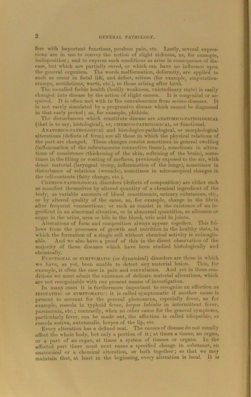 fere with important functions, produce pain, etc. Lastly, several expres- sions are in use to convey the notion of slight sickness, as, for example, indisposition; and to express such conditions as arise in consequence of dis- ease, but which are partially cured, or which can have no influence upon the general organism. The words malformation, deformity, are applied to such as occur in foetal life, and defect, vitium (for example, amputation- stumps, mutilations, warts, etc.), to those arising after birth. The so-called feeble health (bodily weakness, valetudinary state) is easily changed into disease by the action of slight causes. It is congenital or ac- quired. It is often met with in the convalescence from severe diseases. It is not rarely simulated by a progressive disease which cannot be diagnosed in that early period; as, for example, phthisis. The disturbances which constitute disease are anatomico-pathological (that is to say, histological), or, chemico-pathological, or functional. Anatomico-pathological and histologico-pathological, or morphological alterations (defects of form) are all those in which the physical relations of the part are changed. These; changes consist sometimes in general swelling (inflammation of the subcutaneous connective tissue), sometimes in altera- tions of consistence (thickening of the skin, softening of the brain), some- times in the filling or coating of surfaces, previously exposed to the air, with dense material (laryngeal croup, inflammation of the lungs), sometimes in disturbance of relations (wounds), sometimes in microscopical changes in the cell-contents (fatty change, etc.). CnEMico-pathological disorders (defects of composition) are either such as manifest themselves by altered quantity of a chemical ingredient of the body, as variable amounts of blood constituents, urinary substances, etc., or by altered quality of the same, as, for example, change in the fibrin after frequent venesections: or such as consist in the existence of an in- gredient in an abnormal situation, or in abnormal quantities, as albumen or sugar in the urine, urea or bile in the blood, uric acid in joints. Alterations of form and composition always appear together. This fol- lows from the processes of growth and nutrition in the healthy state, in which the formation of a single cell without chemical activity is unimagin- able. And we also have a proof of this in the direct observation of the majority of those diseases which have been studied histologically ami chemically. Functional or symptomatic (or dynamical) disorders arc those in which we. have, as yet, been unable to detect any material lesion. This, for example, is often the case in pain and convulsions. And yet in these con- ditions we must admit the existence of delicate material alterations, which are not recognizable with our present means of investigation. In many cases it is furthermore important to recognize an affection as idiopathic or symptomatic: it is called symptomatic if another cause is present to account for the general phenomena, especially fever, as for example, roseola in typhoid fever, herpes labiedis in intermittent fever, pneumonia, etc.; contrarily, when no other cause for the general symptoms, particularly fever, can he made out, the affection is called idiopathic, as roseola jestiva, auturnnalis, herpes of the lip, etc. Every alteration has a defined seat. The causes of disease do not usually affect the whole body, but only a portion of it ; at times a tissue, an organ, or a part of an organ, at times a system of tissues or organs. In the affected part there must next ensue a specified change in substance, an anatomical or a chemical alteration, or both together; so that we may maintain that, at least in the beginning, every alteration is local. It is