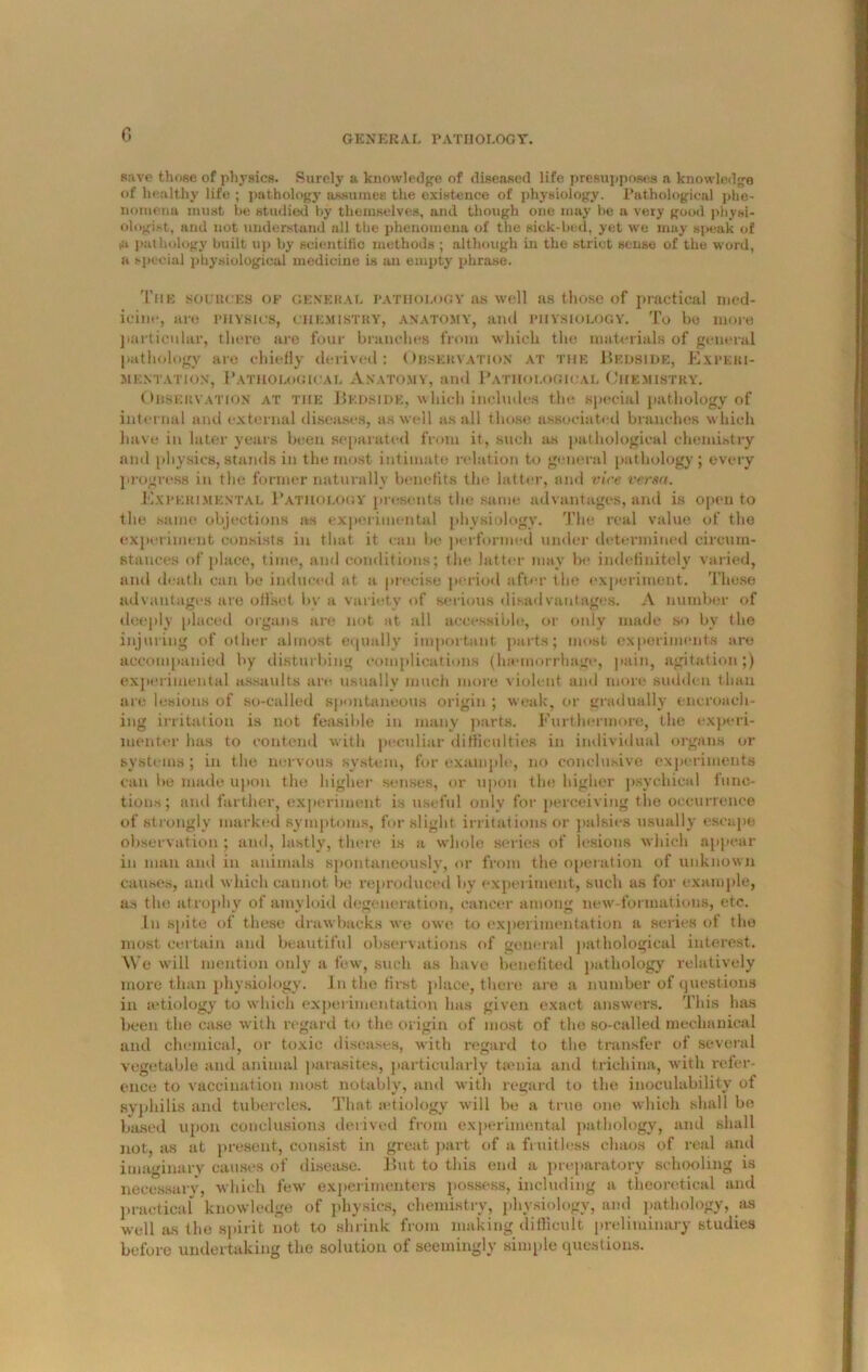 save those of physics. Surely a knowledge of diseased life presupposes a knowledge of healthy lift! ; pathology assumes the existence of physiology. Pathological phe- nomena must be studied by themselves, and though one may be a very good physi- ologist, and not understand all the phenomena of the sick-bed, yet we may speak of iu pathology built up by scientific methods ; although in the strict sense of the word, a special physiological medicine is an empty phrase. The sources of general pathology as well as those of practical med- icine, art; PHYSICS, CHEMISTRY', anatomy, and PHYSIOLOGY. To be more particular, there are four branches from which the materials of general pathology are chiefly derived: Observation at the Bedside, Experi- mentation, Pathological Anatomy, and Pathological Chemistry. Observation at the Bedside, which includes the, special pathology of internal and external diseases, as well as all those associated branches which have in later years been separated from it, such as pathological chemistry and physics, stands in the most intimate relation to general pathology; every progress in the former naturally benefits the latter, and vice versa. Experimental Pathology presents the same advantages, and is open to tlie same objections as experimental physiology. The real value of the experiment consists in that it can be performed under determined circum- stances of place, time, and conditions; the latter may be indefinitely varied, and death can be induced at a precise period after the experiment. These advantages are offset l>v a variety of serious disadvantages. A number of deeply placed organs are not at all accessible, or only made so by the injuring of other almost equally important parts; most experiments are accompanied by disturbing complications (luemorrhage, pain, agitation;) experimental assaults are. usually much more violent and more sudden than are lesions of so-called spontaneous origin ; weak, or gradually encroach- ing irritation is not feasible in many parts. Furthermore, the experi- menter has to contend with peculiar difficulties in individual organs or systems ; in the nervous system, for example, no conclusive experiments can he made upon the higher senses, or upon the higher psychical func- tions; and farther, experiment is useful only for perceiving the occurrence of strongly marked symptoms, for slight irritations or palsies usually escape observation ; and, lastly, there is a whole series of lesions which appear in man and in animals spontaneously, or from the operation of unknown causes, and which cannot be reproduced by experiment, such as for example, as the atrophy of amyloid degeneration, cancer among new-format ions, etc. In spite of these drawbacks we owe to experimentation a series of the most certain and beautiful observations of general pathological interest. Vt'c will mention only a few, such as have benefited pathology relatively more than physiology. In the first place, there are a number of questions in aetiology to which experimentation has given exact answers. This has been the case with regard to the origin of most of the so-called mechanical and chemical, or toxic diseases, with regard to the transfer of several vegetable and animal parasites, particularly tsenia and trichina, with refer- ence to vaccination most notably, and with regard to the iuoculability of syphilis and tubercles. That a*tiology will be a true one which shall be based upon conclusions derived from experimental pathology, and shall not, as at present, consist in great part of a fruitless chaos of real and imaginary causes of disease. But to this end a preparatory schooling is necessary, which few experimenters possess, including a theoretical and practical knowledge of physics, chemistry, physiology, and pathology, as well as the spirit not to shrink from making difficult preliminary studies before undertaking the solution of seemingly simple questions.