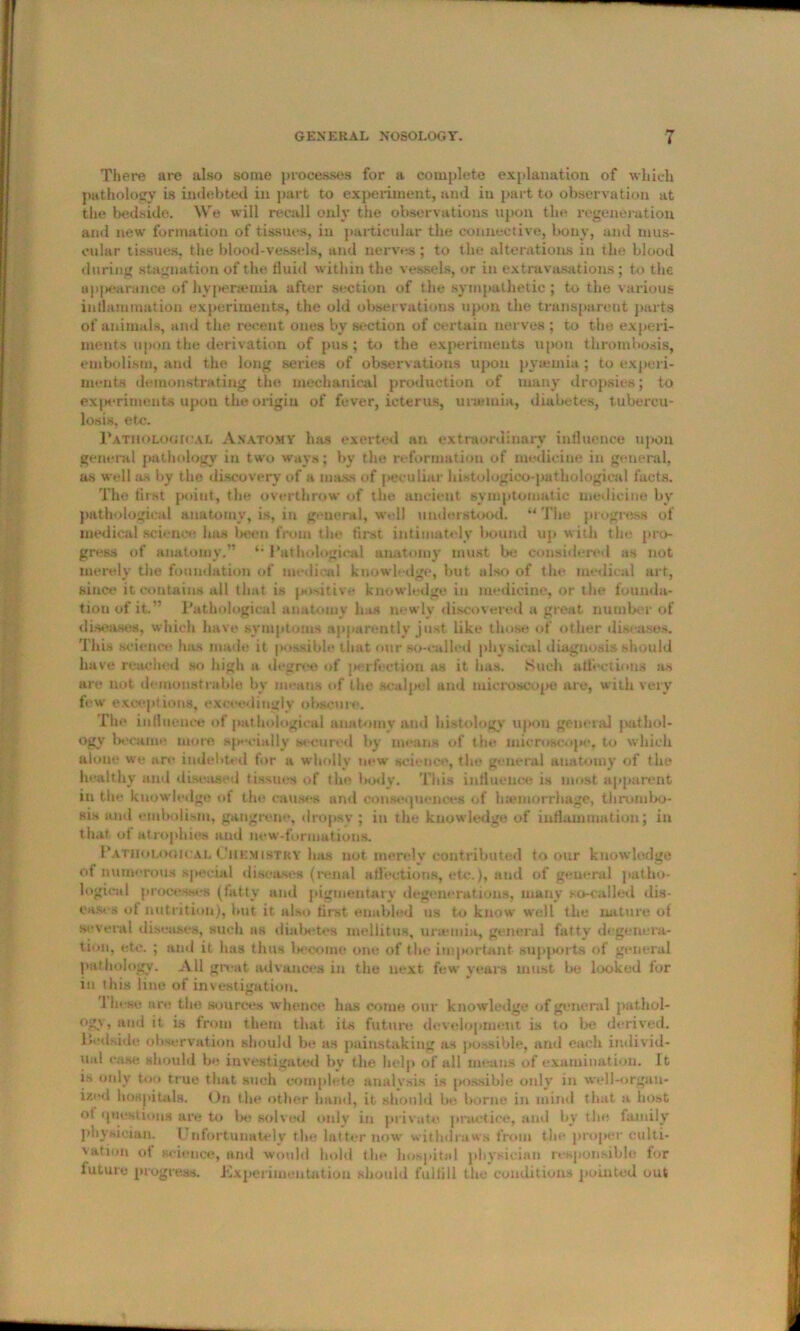 There are also some processes for a complete explanation of which pathology is indebted in part to experiment, and in part to observation at the bedside. We will recall only the observations upon the regeneration ami new formation of tissues, in particular the connective, bony, and mus- cular tissues, the blood-vessels, and nerves; to the alterations in the blood during stagnation of the fluid within the vessels, or in extravasations; to the appearance of hypenemia after section of the sympathetic; to the various inflammation experiments, the old observations upon the transparent parts of animals, and the recent ones by section of certain nerves ; to the experi- ments upon the derivation of pus ; to the experiments upon thrombosis, embolism, and the long series of observations upon pyaemia; to experi- ments demonstrating the mechanical production of many dropsies; to experiments upon the origin of fever, icterus, uranuia, diabetes, tubercu- losis, etc. Pathological Anatomy has exerted nu extraordinary influence upon general pathology in two ways; by the reformation of medicine in general, as well as by the discovery of a mass of peculiar histolugico-pathological facts. The first point, the overthrow of the ancient symptomatic medicine by pathological anatomy, is, in general, well understood. “The progress of medical science has been from the first intimately bound up with the pro- gress of anatomy.” *• Pathological anatomy must la: considered as not merely the foundation of medical knowledge, but also of the medical art, since it contains all that is positive knowledge in medicine, or the founda- tion of it.” Pathological anatomy has newly discovered a great number of diseases, which have symptoms apparently just like those of other diseases. This science has made it possible that our so-called physical diagnosis should have reached so high a degree of perfection as it has. Such affections as are not demonstrable by means of the scalpel and microscope are, with very few exceptions, exceedingly obscure. The influence of pathological anatomy and histology upon general pathol- ogy became more specially secured by means of the microscope, to which alone we are indebted for a wholly new science, the general anatomy of the healthy and diseased tissues of the laxly. This influence is most apparent in the knowledge of the causes and consequences of haemorrhage, thrombo- sis and embolism, gangrene, dropsy ; in the knowledge of inflammation; in that of atrophies and new-formatious. Pathological Chemistry has not merely contributed to our knowledge of numerous special diseases (renal affections, etc.), and of general patho- logical processes (fatty and pigmentary degenerations, many so-called dis- eases of nutrition), but it also first enabled us to know well the nature of several diseases, such as diabetes mellitus, uramia, general fatty degenera- tion, etc. ; and it has thus become one of the important supports of general pathology. All great advances in the next few years must be looked for in this line of investigation. lhese are the sources whence has come our knowledge of general pathol- ogy, and it is from them that its future development is to be derived, lledside observation should be as painstaking as possible, and each individ- ual case, should be investigated by the help of all means of examination. It is only too true that such complete analysis is possible only in well-orgau- iz'-d hospitals. On the other hand, it should be borne in mind that a host ot questions are to he solved only in private practice, and by the family physician. Unfortunately the latter now withdraws from the proper culti- vation ot science, and would hold the hospital physician responsible for iuturo progress. Experimentation should fulfill the conditions pointed out