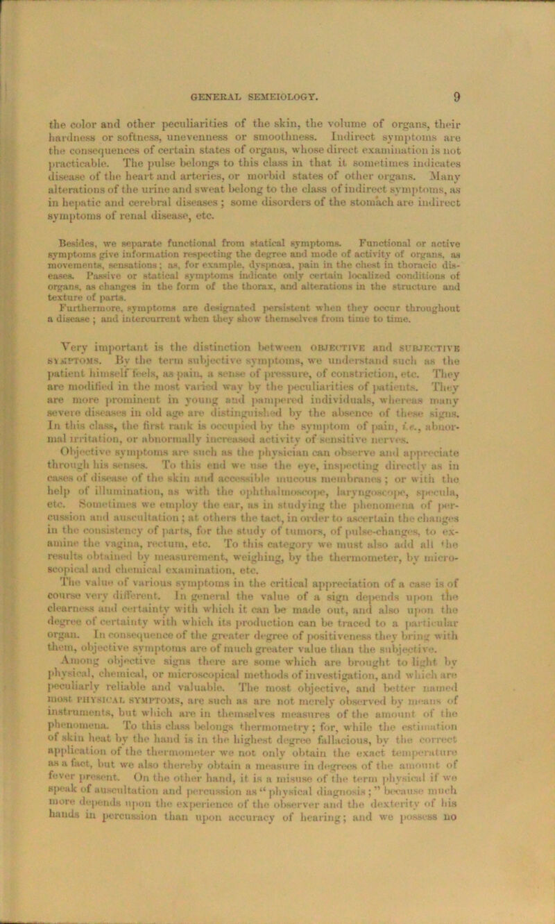 the color and other peculiarities of the skin, the volume of organs, their hardness or softness, unevenness or smoothness. Indirect symptoms are the consequences of certain states of organs, whose direct examination is not practicable. The pulse belongs to this class in that it sometimes indicates disease of the heart and arteries, or morbid states of other organs. Many alterations of the urine and sweat belong to the class of indirect symptoms, as in hepatic and cerebral diseases ; some disorders of the stomach are indirect symptoms of renal disease, etc. Besides, we separate functional from statical symptoms. Functional or active symptoms give information respecting the degree and mode of activity of organs, as movements, sensations; as, for example, dyspnoea, pain in the chest in thoracic dis- eases. Passive or statical symptoms indicate only certain localized conditions of organs, as changes in the form of the thorax, and alterations in the structure and texture of parts. Furthermore, symptoms are designated persistent when they occur throughout a disease ; and intercurrent when they show themselves from time to time. Very important is the distinction between objective ami subjective symptoms. By the term subjective symptoms, we understand such as the patient himself feels, as pain, a sense of pressure, of constriction, etc. They WO modified iu the most varied wav by the peculiarities of patients. They are more prominent in young and pampered individuals, whereas many severe diseases in old age are distinguished by the absence of these signs. In this class, the, first rank is occupied by the symptom of pain, i.e., abnor- mal natation, or abnormally increased activity of sensitive nerves. Objective symptoms are such as the physician can observe and appreciate through his senses. To this end we use the eye, inspecting directly as in cases of disease of the skin and accessible mucous membranes ; or with the help of illumination, as with the ophthalmoscope, laryngoscope, specula, etc. Sometimes we employ the ear, as in studying the phenomena of per- cussion anti auscultation ; at others the tact, in order to ascertain the changes in the consistency of parts, for the study of tumors, of pulse-changes, to ex- amine the vagina, rectum, etc. To this category we must also add all <he results obtained by measurement, weighing, by the thermometer, by micro- scopical and chemical examination, etc. The value of various symptoms in the critical appreciation of a case is of course very different. In general the value of a sign dejlends upon the clearness and certainty with which it can Ire made out, and also upon the degree of certainty with which its production can be traced to a particular organ. Iu consequence of the greater degree of positiveness they bring with them, objective symptoms are of much greater value than the subjective. Among objective signs there are some which are brought to light by physical, chemical, or microscopical methods of investigation, and which are peculiarly reliable and valuable. The most objective, and better named most physical SYMPTOMS, are such as are not merely observed by means of instruments, but which are in themselves measures of the amount of the phenomena. To this class belongs thermometry ; for, while the estimation of skin heat by the hand is in the highest degree fallacious, by the correct application of the thermometer we not only obtain the exact temperature as a tact, but we also thereby obtain a measure in degrees of the amount of fever present. On the other hand, it is a misuse of the term physical if we speak of auscultation and percussion as “physical diagnosis;” because much more depends upon tin* experience of the observer and the dexterity of his bauds in percussion than upon accuracy of hearing; and we possess no