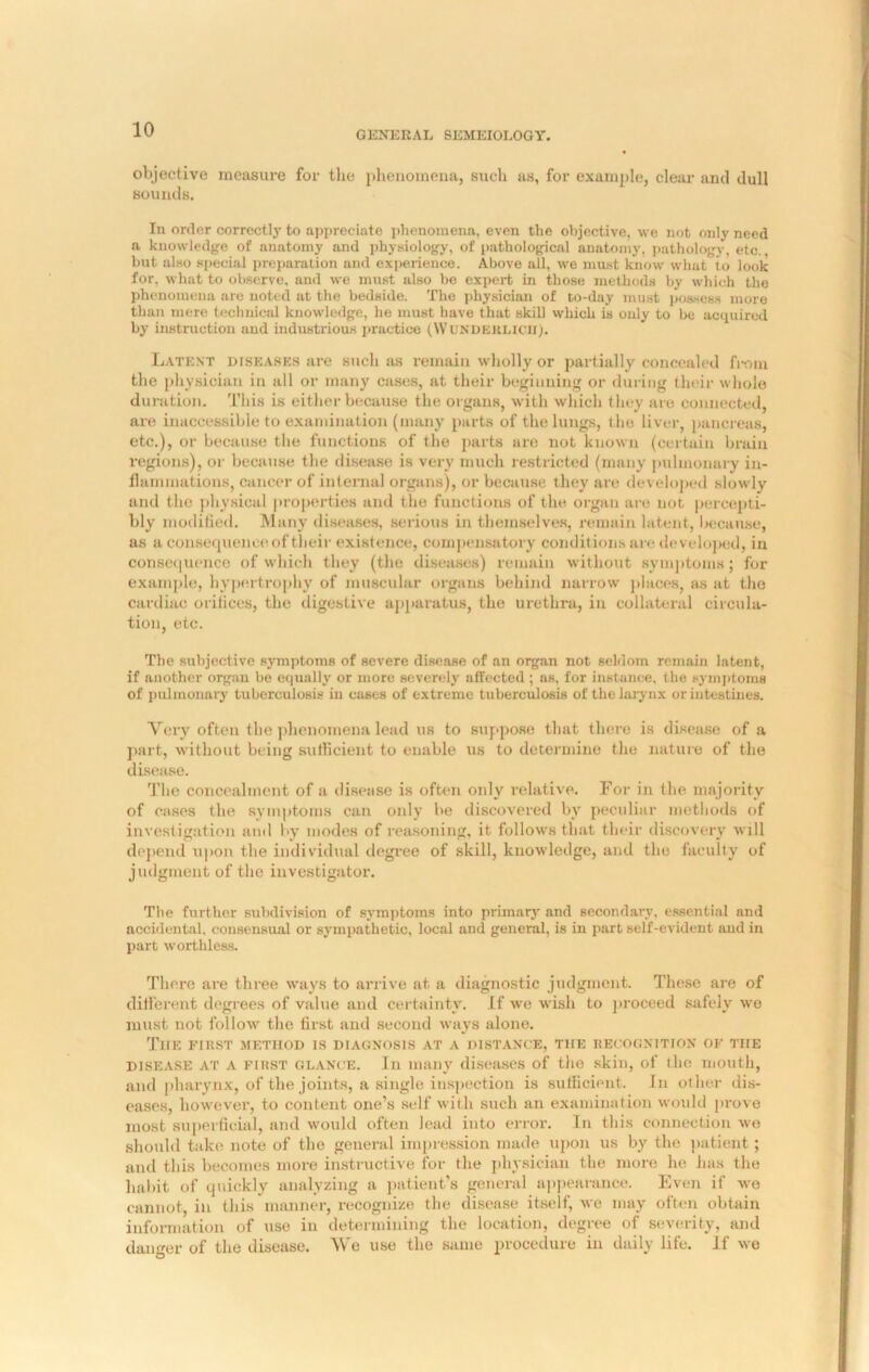 objective measure for the phenomena, such as, for example, clear and dull sounds. In order correctly to appreciate phenomena, even the objective, we not only need a knowledge of anatomy and physiology, of pathological anatomy, pathology, etc., but also special preparation and experience. Above all, we must know what to look for, what to observe, and we must also be expert in those methods by which the phenomena are noted at the bedside. The physician of to-day must possess more than mere technical knowledge, he must have that skill which is only to be acquired by instruction and industrious practice (WUNDERLICH). Latent diseases are such as remain wholly or partially concealed from the physician in all or many cases, at their beginning or during their whole duration. This is either because the organs, with which they are connected, are inaccessible to examination (many parts of the lungs, the liver, pancreas, etc.), or because the functions of the parts are not known (certain brain regions), or because the disease is very much restricted (many pulmonary in- flammations, cancer of internal organs), or because they are developed slowly and the physical properties and the functions of the organ are not percepti- bly modified. Many diseases, serious in themselves, remain latent, because, as a consequence of their existence, compensatory conditions are developed, in consequence of which they (the diseases) remain without symptoms; for example, hypertrophy of muscular organs behind narrow places, as at the cardiac orifices, the digestive apparatus, the urethra, in collateral circula- tion, etc. The subjective symptoms of severe disease of an organ not seldom remain latent, if another organ be equally or more severely affected ; as, for instance, the symptoms of pulmonary tuberculosis in cases of extreme tuberculosis of the larynx or intestines. Very often the phenomena lead us to suppose that there is disease of a part, without being sufficient to enable us to determine the nature of the disease. The concealment of a disease is often only relative. For in the majority of cases the symptoms can only be discovered bv peculiar methods of investigation and by modes of reasoning, it follows that their discovery will depend upon the individual degree of skill, knowledge, and the faculty of judgment of the investigator. The further subdivision of symptoms into primary and secondary, essential and accidental, consensual or sympathetic, local and general, is in part self-evident and in part worthless. There are three ways to arrive at a diagnostic judgment. These are of different degrees of value and certainty. If we wish to proceed safely we must not follow the first and second ways alone. The first method is diagnosis at a distance, the recognition of tiie disease at A first glance. In many diseases of the skin, of the mouth, and pharynx, of the joints, a single inspection is sufficient. In other dis- eases, however, to content one’s self with such an examination would prove most superficial, and would often lead into error. In this connection wo should take note of the general impression made upon us by the patient; and this becomes more instructive for the physician the more he has the habit of quickly analyzing a patient’s general appearance. Even if we cannot, in this manner, recognize the disease itself, we may often obtain information of use in determining the location, degree of severity, and danger of the disease. We use the same procedure in daily life. If we