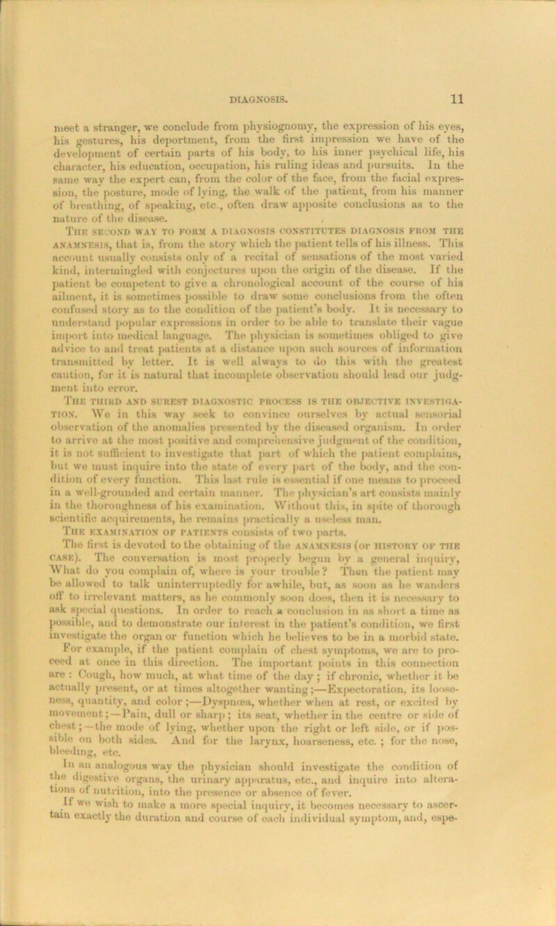 meet a stranger, we conclude from physiognomy, the expression of his eyes, his gestures, his deportment, from the first impression we have of the development of certain parts of his body, to his inner psychical life, his character, his education, occupation, his ruling ideas and pursuits. In the same way the expert can, from the color of the face, from the facial expres- sion, the posture, mode of lying, the walk of the patient, from his manner of breathing, of speaking, etc., often draw apposite conclusions as to the nature of the disease. The second wav to form a diagnosis constitutes diagnosis from the anamnesis, that is, from the story which the patient tells of his illness. This account usually consists only of a recital of sensations of the most varied kind, intermingled with conjectures upon the origin of the disease. If the patient be competent to give a chronological account of the course of his ailment, it is sometimes possible to draw some conclusions from the often confused story as to the condition of the patient’s body. It is necessary to understand popular expressions in order to be able to translate their vague import into medical language. The physician is sometimes obliged to give advice to and treat patients at a distance upon such sources of information transmitted by letter. It is well always to do this with the greatest caution, for it is natural that incomplete observation should lead our judg- ment into error. The third and surest diagnostic process is the objective investiga- tion. We in this way seek to convince ourselves by actual sensorial observation of the anomalies presented bv the diseased organism. In order to arrive at the most positive and comprehensive judgment of the condition, it is not sufficient to investigate that part of which the patient complains, but we must inquire into the state of every part of the body, and the con- dition of every function. This last rule is essential if one means to proceed in a well-grounded and certain manner. The physician's art consists mainly in the thoroughness of his examination. Without this, in spite of thorough scientitic acquirements, he remains practically a useless man. The examination of patients consists of two parts. The first is devoted to the obtaining of the anamnesis (or history of the case). The conversation is most properly begun by a general inquiry, What tlo you complain of, where is your trouble? Then the patient may be allowed to talk uninterruptedly for awhile, but, as soon as he wanders otl to irrelevant matters, as he commonly soon does, then it is necessary to ask special questions. In order to reach a conclusion in as short a time as possible, and to demonstrate our interest in the patient’s condition, we first investigate the organ or function which he believes to be in a morbid state. For example, if the patient complain of chest symptoms, we are to pro- ceed at once in this direction. The important points in this connection are : Cough, how much, at what time of the day ; if chronic, whether it bo actually present, or at times altogether wanting;—Expectoration, its loose- ness, quantity, and color;—Dyspnoea, whether when at rest, or excited by movement;—Pain, dull or sharp; its seat, whether in the centre or side of chest;—the mode of lying, whether upon the right or left side, or if pos- sible on both sides. And fur the larynx, hoarseness, etc. ; for the nose, hi reding, etc. In an analogous way the physician should investigate the condition of the digestive organs, the urinary apparatus, etc., and inquire into altera- tions of nutrition, into the presence or absence of fever. if we wish to make a more special inquiry, it becomes necessary to ascer- tain exactly the duration and course of each individual symptom, and, espe-